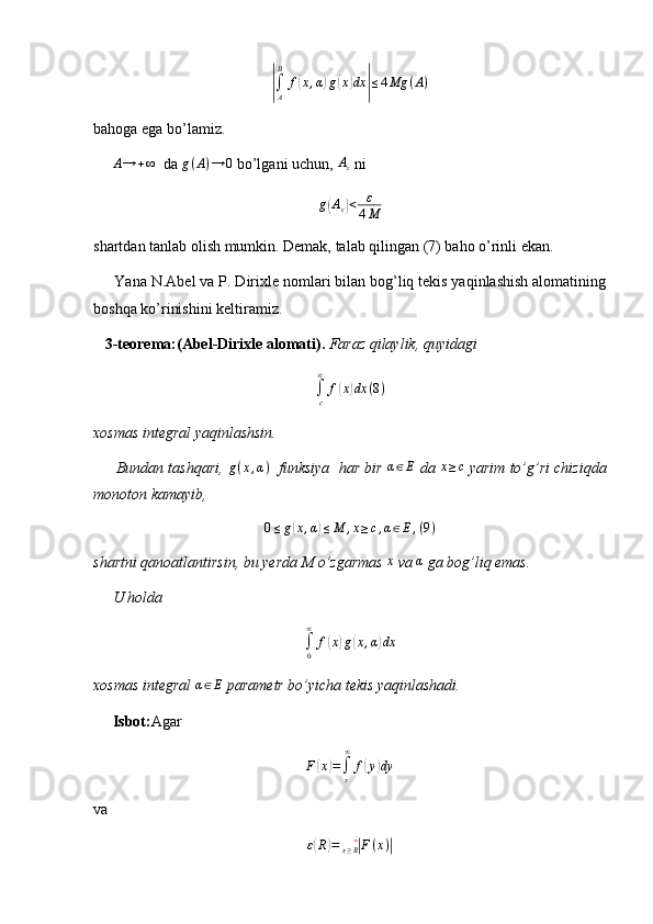 |∫
AB
f	( x , α	) g	( x	) dx	| ≤ 4 Mg ( A )
bahoga ega bo’lamiz. 
      A → + ∞
  da 	
g(A)→	0  bo’lgani uchun, 	Aε  ni
g	
( A
ε	) < ε
4 M
shartdan tanlab olish mumkin. Demak, talab qilingan (7) baho o’rinli ekan.
     Yana N.Abel va P. Dirixle nomlari bilan bog’liq tekis yaqinlashish alomatining
boshqa ko’rinishini keltiramiz.
    3-teorema:(Abel-Dirixle alomati).  Faraz qilaylik, quyidagi	
∫c
∞	
f(x)dx	(8)
xosmas integral yaqinlashsin.
      Bundan tashqari,   g ( x , α )
   funksiya  har bir 
α∈E  da 	x≥c  yarim to’g’ri chiziqda
monoton kamayib,	
0≤g(x,α)≤M	,x≥c,α∈E,(9)
shartni qanoatlantirsin, bu yerda M o’zgarmas  x
 va 	
α  ga bog’liq emas.
     U holda 
∫
0∞
f	
( x	) g	( x , α	) dx
xosmas integral 	
α∈E  parametr bo’yicha tekis yaqinlashadi.
      Isbot: Agar	
F(x)=∫x
∞	
f(y)dy
va
ε	
( R	) =	| F ( x )	|
x ≥ R ¿ 