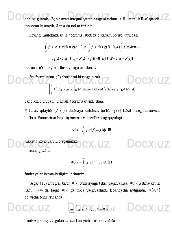 deb belgilasak, (8) xosmas integral yaqinlashgani uchun,   ε ( R )
  kattalik R o’sganda
monoton kamayib,  R → ∞
 da nolga intiladi.
    Keyingi mulohazalar (2) teorema isbotiga o’xshash bo’lib, quyidagi
∫
AB
f( x , α	) g	( x	) dx = g ( A − 0 , α )
∫
A ᶓ
f	( x	) dx + g ( B − 0 , α )
∫
ᶓB
f	( x	) dx = ¿ ¿	
¿g(A+0,α)[F(ᶓ)−	F(A)]+g(B−0,α)[F(B−	0,α)−	F(ᶓ)]
ikkinchi o’rta qiymat formulasiga asoslanadi.
     Bu formuladan, (9) shartlarni hisobga olsak,	
|
∫
AB
f	( x	) g	( x , α	) dx	| ≤ M	[ ε( ᶓ) + ε	( A	)] + M [ ε	( B	) + ε	( ᶓ) ] ≤ 4 Mε ( A )
baho kelib chiqadi. Demak, teorema o’rinli ekan.
3 0
. Faraz   qilaylik,  	
f(x,y)   funksiya   uzluksiz   bo’lib,   g ( y )
  lokal   integrallanuvchi
bo’lsin. Parametrga bog’liq xosmas integrallarning quyidagi
Ф	
( x	) =
∫
c∞
g	( y	) f	( x , y	) dy	( 10	)
maxsus  ko’rinishini o’rganamiz.
    Buning uchun	
Ф	n(x)=	∫c
c+n
g(y)f(x,y)dy	(11	)
funksiyalar ketma-ketligini kiritamiz.
        Agar   (10)   integral   biror   Ф	
( x	)
  funksiyaga   tekis   yaqinlashsa,  	Ф	n(x)   ketma-ketlik
ham   n → ∞
  da   faqat   Ф	
( x	)
  ga   tekis   yaqinlashadi.   Boshqacha   aytganda,  	xϵ[a,b]
bo’yicha tekis ravishda 
lim
A → ∞ ∫
cA
g	
( y	) f	( x , y	) dy = Ф	( x	) ( 12 )
limitning mavjudligidan 	
xϵ[a,b]  bo’yicha tekis ravishda  