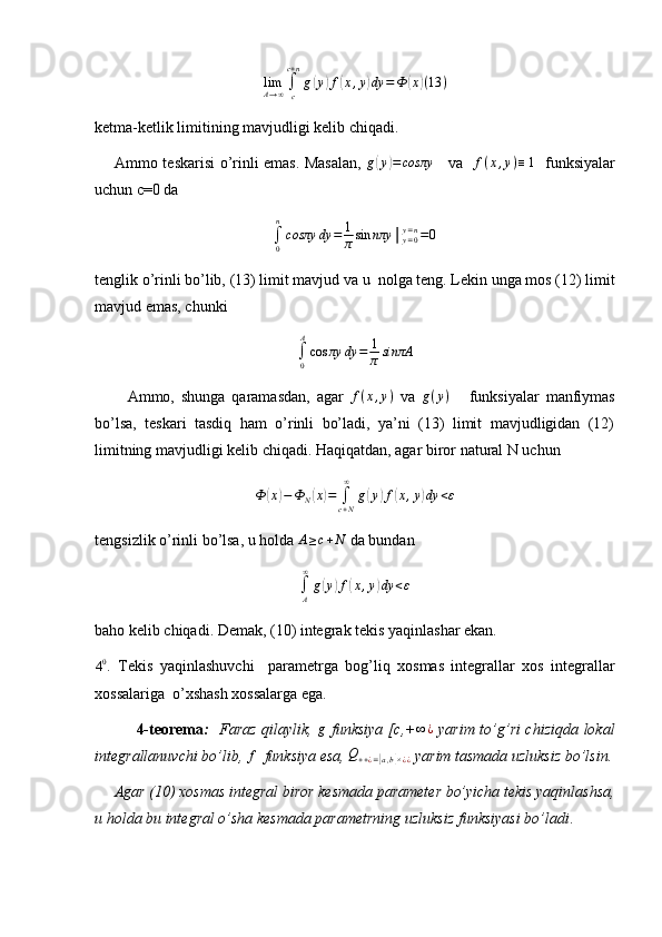 limA→∞∫c
c+n
g(y)f(x,y)dy	=Ф	(x)(13	)ketma-ketlik limitining mavjudligi kelib chiqadi.
       Ammo teskarisi o’rinli emas. Masalan,   g	
( y	) = cosπy
     va   	f(x,y)≡1    funksiyalar
uchun c=0 da 	
∫0
n
cosπy	dy	=	1
πsin	nπy	│y=0y=n=0
tenglik o’rinli bo’lib, (13) limit mavjud va u  nolga teng. Lekin unga mos (12) limit
mavjud emas, chunki
∫
0A
cos πy dy = 1
π sinπA
          Ammo,   shunga   qaramasdan,   agar  	
f(x,y)   va   g ( y )
      funksiyalar   manfiymas
bo’lsa,   teskari   tasdiq   ham   o’rinli   bo’ladi,   ya’ni   (13)   limit   mavjudligidan   (12)
limitning mavjudligi kelib chiqadi. Haqiqatdan, agar biror natural N uchun	
Ф	(x)−Ф	N(x)=	∫c+N
∞	
g(y)f(x,y)dy	<ε
tengsizlik o’rinli bo’lsa, u holda 	
A≥c+N  da bundan
∫
A∞
g	
( y	) f	( x , y	) dy < ε
baho kelib chiqadi. Demak, (10) integrak tekis yaqinlashar ekan.
4 0
.   Tekis   yaqinlashuvchi     parametrga   bog’liq   xosmas   integrallar   xos   integrallar
xossalariga  o’xshash xossalarga ega.
                4-teorema :    Faraz qilaylik,   g
  funksiya [c,+ ∞ ¿
  yarim to’g’ri chiziqda lokal
integrallanuvchi bo’lib, 	
f   funksiya esa,  Q
+ + ¿ =	[ a , b	] × ¿ ¿  yarim tasmada uzluksiz bo’lsin.
     Agar (10) xosmas integral biror kesmada parameter bo’yicha tekis yaqinlashsa,
u holda bu integral o’sha kesmada parametrning uzluksiz funksiyasi bo’ladi . 