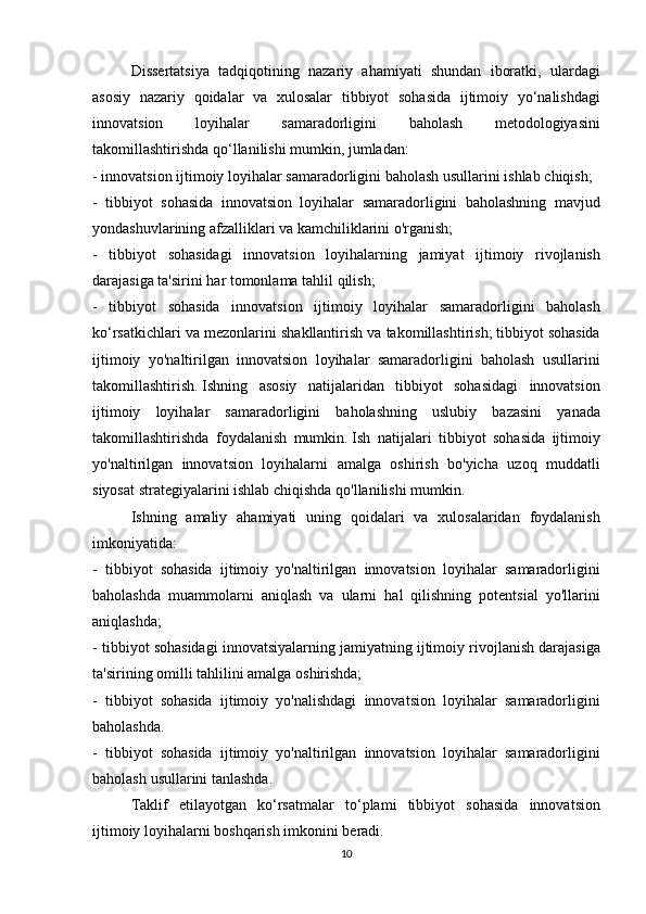   Dissertatsiya tadqiqotining	 nazariy	 ahamiyati	 shundan	 iboratki,	 ulardagi
asosiy	
 nazariy	 qoidalar	 va	 xulosalar	 tibbiyot	 sohasida	 ijtimoiy	 yo‘nalishdagi
innovatsion	
 	loyihalar	 	samaradorligini	 	baholash	 	metodologiyasini
takomillashtirishda	
 qo‘llanilishi	 mumkin,	 jumladan:
-	
 innovatsion	 ijtimoiy	 loyihalar	 samaradorligini	 baholash	 usullarini	 ishlab	 chiqish;
-	
 tibbiyot	 sohasida	 innovatsion	 loyihalar	 samaradorligini	 baholashning	 mavjud
yondashuvlarining	
 afzalliklari	 va	 kamchiliklarini	 o'rganish;
-	
 tibbiyot	 sohasidagi	 innovatsion	 loyihalarning	 jamiyat	 ijtimoiy	 rivojlanish
darajasiga	
 ta'sirini	 har	 tomonlama	 tahlil	 qilish;
-	
 tibbiyot	 sohasida	 innovatsion	 ijtimoiy	 loyihalar	 samaradorligini	 baholash
ko‘rsatkichlari	
 va	 mezonlarini	 shakllantirish	 va	 takomillashtirish;   tibbiyot	 sohasida
ijtimoiy	
 yo'naltirilgan	 innovatsion	 loyihalar	 samaradorligini	 baholash	 usullarini
takomillashtirish.   Ishning	
 asosiy	 natijalaridan	 tibbiyot	 sohasidagi	 innovatsion
ijtimoiy	
 loyihalar	 samaradorligini	 baholashning	 uslubiy	 bazasini	 yanada
takomillashtirishda	
 foydalanish	 mumkin.   Ish	 natijalari	 tibbiyot	 sohasida	 ijtimoiy
yo'naltirilgan	
 innovatsion	 loyihalarni	 amalga	 oshirish	 bo'yicha	 uzoq	 muddatli
siyosat	
 strategiyalarini	 ishlab	 chiqishda	 qo'llanilishi	 mumkin.
  Ishning	
 amaliy	 ahamiyati	 uning	 qoidalari	 va	 xulosalaridan	 foydalanish
imkoniyatida:
-	
 tibbiyot	 sohasida	 ijtimoiy	 yo'naltirilgan	 innovatsion	 loyihalar	 samaradorligini
baholashda	
 muammolarni	 aniqlash	 va	 ularni	 hal	 qilishning	 potentsial	 yo'llarini
aniqlashda;
-	
 tibbiyot	 sohasidagi	 innovatsiyalarning	 jamiyatning	 ijtimoiy	 rivojlanish	 darajasiga
ta'sirining	
 omilli	 tahlilini	 amalga	 oshirishda;
-	
 tibbiyot	 sohasida	 ijtimoiy	 yo'nalishdagi	 innovatsion	 loyihalar	 samaradorligini
baholashda.
-	
 tibbiyot	 sohasida	 ijtimoiy	 yo'naltirilgan	 innovatsion	 loyihalar	 samaradorligini
baholash	
 usullarini	 tanlashda.
  Taklif	
 etilayotgan	 ko‘rsatmalar	 to‘plami	 tibbiyot	 sohasida	 innovatsion
ijtimoiy	
 loyihalarni	 boshqarish	 imkonini	 beradi.
10 