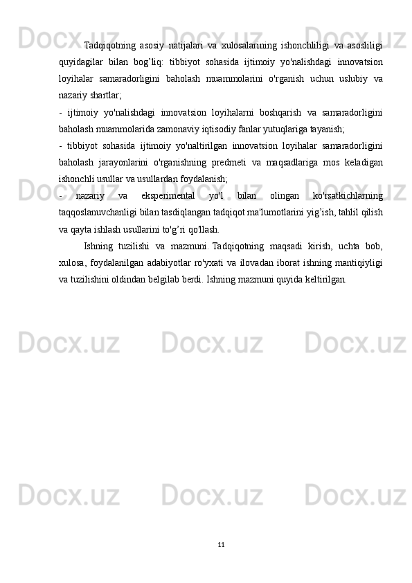   Tadqiqotning asosiy	 natijalari	 va	 xulosalarining	 ishonchliligi	 va	 asosliligi
quyidagilar	
 bilan	 bog’liq:	 tibbiyot	 sohasida	 ijtimoiy	 yo'nalishdagi	 innovatsion
loyihalar	
 samaradorligini	 baholash	 muammolarini	 o'rganish	 uchun	 uslubiy	 va
nazariy	
 shartlar;
-	
 ijtimoiy	 yo'nalishdagi	 innovatsion	 loyihalarni	 boshqarish	 va	 samaradorligini
baholash	
 muammolarida	 zamonaviy	 iqtisodiy	 fanlar	 yutuqlariga	 tayanish;
-	
 tibbiyot	 sohasida	 ijtimoiy	 yo'naltirilgan	 innovatsion	 loyihalar	 samaradorligini
baholash	
 jarayonlarini	 o'rganishning	 predmeti	 va	 maqsadlariga	 mos	 keladigan
ishonchli	
 usullar	 va	 usullardan	 foydalanish;
-	
 	nazariy	 	va	 	eksperimental	 	yo'l	 	bilan	 	olingan	 	ko'rsatkichlarning
taqqoslanuvchanligi	
 bilan	 tasdiqlangan	 tadqiqot	 ma'lumotlarini	 yig’ish,	 tahlil	 qilish
va	
 qayta	 ishlash	 usullarini	 to'g’ri	 qo'llash.
 	
  Ishning	 tuzilishi	 va	 mazmuni.   Tadqiqotning	 maqsadi	 kirish,	 uchta	 bob,
xulosa,	
 foydalanilgan	 adabiyotlar	 ro'yxati	 va	 ilovadan	 iborat	 ishning	 mantiqiyligi
va	
 tuzilishini	 oldindan	 belgilab	 berdi.   Ishning	 mazmuni	 quyida	 keltirilgan.
11 