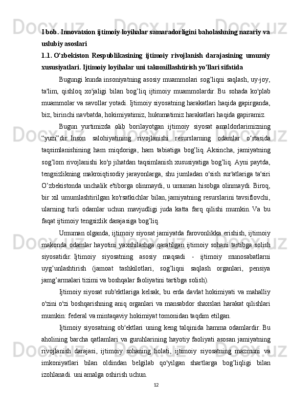 I bob. Innovatsion ijtimoiy loyihalar samaradorligini baholashning nazariy va
uslubiy asoslari
1.1.   O’zbekiston   Respublikasining   ijtimoiy   rivojlanish   darajasining   umumiy
xususiyatlari.   Ijtimoiy loyihalar uni takomillashtirish yo'llari sifatida
  Bugungi kunda	 insoniyatning	 asosiy	 muammolari	 sog’liqni	 saqlash,	 uy-joy,
ta'lim,	
 qishloq	 xo'jaligi	 bilan	 bog’liq	 ijtimoiy	 muammolardir.   Bu	 sohada	 ko'plab
muammolar	
 va	 savollar	 yotadi.   Ijtimoiy	 siyosatning	 harakatlari	 haqida	 gapirganda,
biz,	
 birinchi	 navbatda,	 hokimiyatimiz,	 hukumatimiz	 harakatlari	 haqida	 gapiramiz.  
  Bugun	
 yurtimizda	 olib	 borilayotgan	 ijtimoiy	 siyosat	 amaldorlarimizning
“yuzi”dir.   Inson	
 salohiyatining	 rivojlanishi	 resurslarning	 odamlar	 o‘rtasida
taqsimlanishining	
 ham	 miqdoriga,	 ham	 tabiatiga	 bog’liq.   Aksincha,	 jamiyatning
sog’lom	
 rivojlanishi	 ko'p	 jihatdan	 taqsimlanish	 xususiyatiga	 bog’liq.   Ayni	 paytda,
tengsizlikning	
 makroiqtisodiy	 jarayonlarga,	 shu	 jumladan	 o'sish	 sur'atlariga	 ta'siri
O’zbekistonda	
 unchalik	 e'tiborga	 olinmaydi,	 u umuman	 hisobga	 olinmaydi.   Biroq,
bir	
 xil	 umumlashtirilgan	 ko'rsatkichlar	 bilan,   jamiyatning	 resurslarini	 tavsiflovchi,
ularning	
 turli	 odamlar	 uchun	 mavjudligi	 juda	 katta	 farq	 qilishi	 mumkin.   Va	 bu
faqat	
 ijtimoiy	 tengsizlik	 darajasiga	 bog’liq.  
  Umuman	
 olganda,	 ijtimoiy	 siyosat	 jamiyatda	 farovonlikka	 erishish,	 ijtimoiy
makonda	
 odamlar	 hayotini	 yaxshilashga	 qaratilgan	 ijtimoiy	 sohani	 tartibga	 solish
siyosatidir.   Ijtimoiy	
 siyosatning	 asosiy	 maqsadi	 - ijtimoiy	 munosabatlarni
uyg’unlashtirish	
 (jamoat	 tashkilotlari,	 sog’liqni	 saqlash	 organlari,	 pensiya
jamg’armalari	
 tizimi	 va	 boshqalar	 faoliyatini	 tartibga	 solish).  
  Ijtimoiy	
 siyosat	 sub'ektlariga	 kelsak,	 bu	 erda	 davlat	 hokimiyati	 va	 mahalliy
o'zini	
 o'zi	 boshqarishning	 aniq	 organlari	 va	 mansabdor	 shaxslari	 harakat	 qilishlari
mumkin:	
 federal	 va	 mintaqaviy	 hokimiyat	 tomonidan	 taqdim	 etilgan.
  Ijtimoiy	
 siyosatning	 ob'ektlari	 uning	 keng	 talqinida	 hamma	 odamlardir.   Bu
aholining	
 barcha	 qatlamlari	 va	 guruhlarining	 hayotiy	 faoliyati	 asosan	 jamiyatning
rivojlanish	
 darajasi,	 ijtimoiy	 sohaning	 holati,	 ijtimoiy	 siyosatning	 mazmuni	 va
imkoniyatlari	
 bilan	 oldindan	 belgilab	 qo'yilgan	 shartlarga	 bog’liqligi	 bilan
izohlanadi.	
 uni	 amalga	 oshirish	 uchun.
12 