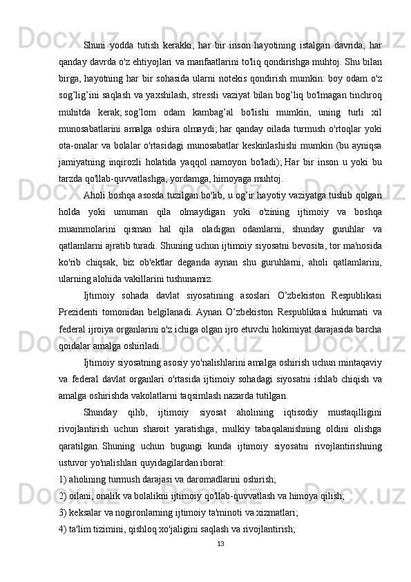   Shuni yodda	 tutish	 kerakki,	 har	 bir	 inson	 hayotining	 istalgan	 davrida,	 har
qanday	
 davrda	 o'z	 ehtiyojlari	 va	 manfaatlarini	 to'liq	 qondirishga	 muhtoj.   Shu	 bilan
birga,	
 hayotning	 har	 bir	 sohasida	 ularni	 notekis	 qondirish	 mumkin:	 boy	 odam	 o'z
sog’lig’ini	
 saqlash	 va	 yaxshilash,	 stressli	 vaziyat	 bilan	 bog’liq	 bo'lmagan	 tinchroq
muhitda	
 kerak;   sog’lom	 odam	 kambag’al	 bo'lishi	 mumkin,	 uning	 turli	 xil
munosabatlarini	
 amalga	 oshira	 olmaydi;   har	 qanday	 oilada	 turmush	 o'rtoqlar	 yoki
ota-onalar	
 va	 bolalar	 o'rtasidagi	 munosabatlar	 keskinlashishi	 mumkin	 (bu	 ayniqsa
jamiyatning	
 inqirozli	 holatida	 yaqqol	 namoyon	 bo'ladi);   Har	 bir	 inson	 u yoki	 bu
tarzda	
 qo'llab-quvvatlashga,	 yordamga,	 himoyaga	 muhtoj.
  Aholi	
 boshqa	 asosda	 tuzilgan	 bo'lib,	 u og’ir	 hayotiy	 vaziyatga	 tushib	 qolgan
holda	
 yoki	 umuman	 qila	 olmaydigan	 yoki	 o'zining	 ijtimoiy	 va	 boshqa
muammolarini	
 qisman	 hal	 qila	 oladigan	 odamlarni,	 shunday	 guruhlar	 va
qatlamlarni	
 ajratib	 turadi.   Shuning	 uchun	 ijtimoiy	 siyosatni	 bevosita,	 tor	 ma'nosida
ko'rib	
 chiqsak,	 biz	 ob'ektlar	 deganda	 aynan	 shu	 guruhlarni,	 aholi	 qatlamlarini,
ularning	
 alohida	 vakillarini	 tushunamiz.
  Ijtimoiy	
 sohada	 davlat	 siyosatining	 asoslari	 O’zbekiston	 Respublikasi
Prezidenti	
 tomonidan	 belgilanadi.   Aynan	 O’zbekiston	 Respublikasi	 hukumati	 va
federal	
 ijroiya	 organlarini	 o'z	 ichiga	 olgan	 ijro	 etuvchi	 hokimiyat	 darajasida	 barcha
qoidalar	
 amalga	 oshiriladi.
  Ijtimoiy	
 siyosatning	 asosiy	 yo'nalishlarini	 amalga	 oshirish	 uchun	 mintaqaviy
va	
 federal	 davlat	 organlari	 o'rtasida	 ijtimoiy	 sohadagi	 siyosatni	 ishlab	 chiqish	 va
amalga	
 oshirishda	 vakolatlarni	 taqsimlash	 nazarda	 tutilgan.
  Shunday	
 qilib,	 ijtimoiy	 siyosat	 aholining	 iqtisodiy	 mustaqilligini
rivojlantirish	
 uchun	 sharoit	 yaratishga,	 mulkiy	 tabaqalanishning	 oldini	 olishga
qaratilgan.   Shuning	
 uchun	 bugungi	 kunda	 ijtimoiy	 siyosatni	 rivojlantirishning
ustuvor	
 yo'nalishlari	 quyidagilardan	 iborat:
1)	
 aholining	 turmush	 darajasi	 va	 daromadlarini	 oshirish;
2)	
 oilani,	 onalik	 va	 bolalikni	 ijtimoiy	 qo'llab-quvvatlash	 va	 himoya	 qilish;
3)	
 keksalar	 va	 nogironlarning	 ijtimoiy	 ta'minoti	 va	 xizmatlari;
4)	
 ta'lim	 tizimini,	 qishloq	 xo'jaligini	 saqlash	 va	 rivojlantirish;
13 