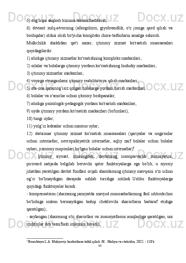 5) sog’liqni	 saqlash	 tizimini	 takomillashtirish;
6)	
 deviant	 xulq-atvorning	 (alkogolizm,	 giyohvandlik,	 o'z	 joniga	 qasd	 qilish	 va
boshqalar)	
 oldini	 olish	 bo'yicha	 kompleks	 chora-tadbirlarni	 amalga	 oshirish.
Mulkchilik	
 shaklidan	 qat'i	 nazar,	 ijtimoiy	 xizmat	 ko'rsatish	 muassasalari
quyidagilardir:
1)	
 aholiga	 ijtimoiy	 xizmatlar	 ko'rsatishning	 kompleks	 markazlari;
2)	
 oilalar	 va	 bolalarga	 ijtimoiy	 yordam	 ko'rsatishning	 hududiy	 markazlari;
3)	
 ijtimoiy	 xizmatlar	 markazlari;
4)	
 voyaga	 etmaganlarni	 ijtimoiy	 reabilitatsiya	 qilish	 markazlari;
5)	
 ota-ona	 qaramog’isiz	 qolgan	 bolalarga	 yordam	 berish	 markazlari;
6)	
 bolalar	 va	 o'smirlar	 uchun	 ijtimoiy	 boshpanalar;
7)	
 aholiga	 psixologik-pedagogik	 yordam	 ko'rsatish	 markazlari;
9)	
 uyda	 ijtimoiy	 yordam	 ko'rsatish	 markazlari	 (bo'limlari);
10)	
 tungi	 uylar;
11)	
 yolg’iz	 keksalar	 uchun	 maxsus	 uylar;
12)	
 statsionar	 ijtimoiy	 xizmat	 ko'rsatish	 muassasalari	 (qariyalar	 va	 nogironlar
uchun	
 internatlar,	 nevropsikiyatrik	 internatlar,	 aqliy	 zaif	 bolalar	 uchun	 bolalar
uylari,	
 jismoniy	 nuqsonlari	 bo'lgan	 bolalar	 uchun	 internatlar) 3
.
  Ijtimoiy	
 siyosat,	 shuningdek,	 davlatning	 insonparvarlik	 xususiyatini,
pirovard	
 natijada	 belgilab	 beruvchi	 qator	 funktsiyalarga	 ega	 bo'lib,	 u siyosiy
jihatdan	
 yaratilgan	 davlat	 fondlari	 orqali	 shaxslarning	 ijtimoiy	 mavqeini	 o'zi	 uchun
og’ir	
 bo'lmaydigan	 darajada	 ushlab	 turishga	 intiladi.   Ushbu	 funktsiyalarga
quyidagi	
 funktsiyalar	 kiradi:
-	
 kompensatsion	 (shaxsning	 jamiyatda	 mavjud	 munosabatlarning	 faol	 ishtirokchisi
bo'lishiga	
 imkon	 bermaydigan	 tashqi	 cheklovchi	 sharoitlarni	 bartaraf	 etishga
qaratilgan);
-	
 saylangan	 (shaxsning	 o'zi	 sharoitlari	 va	 xususiyatlarini	 aniqlashga	 qaratilgan,	 uni
muhtojlar	
 deb	 tasniflash	 imkonini	 beradi);
3
  Bernshteyn	
 L.A.   Moliyaviy	 hisobotlarni	 tahlil	 qilish.   M.:	 Moliya	 va	 statistika,	 2022.	 - 118	 b.
14 