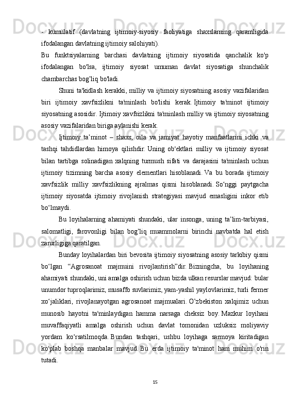 - kümülatif	 (davlatning	 ijtimoiy-siyosiy	 faoliyatiga	 shaxslarning	 qaramligida
ifodalangan	
 davlatning	 ijtimoiy	 salohiyati).  
Bu	
 funktsiyalarning	 barchasi	 davlatning	 ijtimoiy	 siyosatida	 qanchalik	 ko'p
ifodalangan	
 bo'lsa,	 ijtimoiy	 siyosat	 umuman	 davlat	 siyosatiga	 shunchalik
chambarchas	
 bog’liq	 bo'ladi.
  Shuni	
 ta'kidlash	 kerakki,	 milliy	 va	 ijtimoiy	 siyosatning	 asosiy	 vazifalaridan
biri	
 ijtimoiy	 xavfsizlikni	 ta'minlash	 bo'lishi	 kerak.   Ijtimoiy	 ta'minot	 ijtimoiy
siyosatning	
 asosidir.   Ijtimoiy	 xavfsizlikni	 ta'minlash	 milliy	 va	 ijtimoiy	 siyosatning
asosiy	
 vazifalaridan	 biriga	 aylanishi	 kerak.
  Ijtimoiy	
 ta’minot	 – shaxs,	 oila	 va	 jamiyat	 hayotiy	 manfaatlarini	 ichki	 va
tashqi	
 tahdidlardan	 himoya	 qilishdir.   Uning	 ob'ektlari	 milliy	 va	 ijtimoiy	 siyosat
bilan	
 tartibga	 solinadigan	 xalqning	 turmush	 sifati	 va	 darajasini	 ta'minlash	 uchun
ijtimoiy	
 tizimning	 barcha	 asosiy	 elementlari	 hisoblanadi.   Va	 bu	 borada	 ijtimoiy
xavfsizlik	
 milliy	 xavfsizlikning	 ajralmas	 qismi	 hisoblanadi.   So‘nggi	 paytgacha
ijtimoiy	
 siyosatda	 ijtimoiy	 rivojlanish	 strategiyasi	 mavjud	 emasligini	 inkor	 etib
bo‘lmaydi.  
  Bu	
 loyihalarning	 ahamiyati	 shundaki,	 ular	 insonga,	 uning	 ta’lim-tarbiyasi,
salomatligi,	
 farovonligi	 bilan	 bog’liq	 muammolarni	 birinchi	 navbatda	 hal	 etish
zarurligiga	
 qaratilgan.
  Bunday	
 loyihalardan	 biri	 bevosita	 ijtimoiy	 siyosatning	 asosiy	 tarkibiy	 qismi
bo‘lgan	
 “Agrosanoat	 majmuini	 rivojlantirish”dir.   Bizningcha,	 bu	 loyihaning
ahamiyati	
 shundaki,	 uni	 amalga	 oshirish	 uchun	 bizda	 ulkan	 resurslar	 mavjud:	 bular
unumdor	
 tuproqlarimiz,	 musaffo	 suvlarimiz,	 yam-yashil	 yaylovlarimiz,	 turli	 fermer
xo‘jaliklari,	
 rivojlanayotgan	 agrosanoat	 majmualari.   O’zbekiston	 xalqimiz	 uchun
munosib	
 hayotni	 ta'minlaydigan	 hamma	 narsaga	 cheksiz	 boy.   Mazkur	 loyihani
muvaffaqiyatli	
 amalga	 oshirish	 uchun	 davlat	 tomonidan	 uzluksiz	 moliyaviy
yordam	
 ko‘rsatilmoqda.   Bundan	 tashqari,	 ushbu	 loyihaga	 sarmoya	 kiritadigan
ko'plab	
 boshqa	 manbalar	 mavjud.   Bu	 erda	 ijtimoiy	 ta'minot	 ham	 muhim	 o'rin
tutadi.
15 