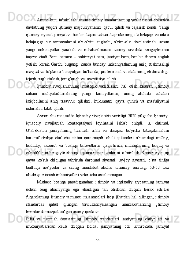   Ammo buni	 ta'minlash	 uchun	 ijtimoiy	 standartlarning	 yaxlit	 tizimi	 doirasida
davlatning	
 yuqori	 ijtimoiy	 majburiyatlarini	 qabul	 qilish	 va	 bajarish	 kerak.   Yangi
ijtimoiy	
 siyosat	 jamiyat	 va	 har	 bir	 fuqaro	 uchun	 fuqarolarning	 o‘z	 kelajagi	 va	 oilasi
kelajagiga	
 o‘z	 sarmoyalarini	 o‘z-o‘zini	 anglashi,	 o‘zini-o‘zi	 rivojlantirishi	 uchun
yangi	
 imkoniyatlar	 yaratish	 va	 infratuzilmasini	 doimiy	 ravishda	 kengaytirishni
taqozo	
 etadi.   Buni	 hamma	 – hokimiyat	 ham,	 jamiyat	 ham,	 har	 bir	 fuqaro	 anglab
yetishi	
 kerak.   Garchi	 bugungi	 kunda	 bunday	 imkoniyatlarning	 aniq	 etishmasligi
mavjud	
 va	 to'planib	 borayotgan	 bo'lsa-da,	 professional	 vositalarning	 etishmasligi:
tejash,	
 sug’urtalash,	 jamg’arish	 va	 investitsiya	 qilish.
  Ijtimoiy	
 rivojlanishning	 strategik	 vazifalarini	 hal	 etish	 zarurati	 ijtimoiy
sohani	
 moliyalashtirishning	 yangi	 tamoyillarini,	 uning	 alohida	 sohalari
istiqbollarini	
 aniq	 tasavvur	 qilishni,	 hukumatni	 qayta	 qurish	 va	 mas'uliyatini
oshirishni	
 talab	 qiladi.
  Aynan	
 shu	 maqsadda	 Iqtisodiy	 rivojlanish	 vazirligi	 2020	 yilgacha	 Ijtimoiy-
iqtisodiy	
 rivojlanish	 kontseptsiyasi	 loyihasini	 ishlab	 chiqdi,	 u,	 ehtimol,
O’zbekiston	
 jamiyatining	 turmush	 sifati	 va	 darajasi	 bo'yicha	 tabaqalanishini
bartaraf	
 etishga	 etarlicha	 e'tibor	 qaratmaydi.	 aholi	 qatlamlari	 o rtasidagi	 mulkiy,	ʻ
hududiy,	
 axborot	 va	 boshqa	 tafovutlarni	 qisqartirish,	 muhtojlarning	 huquq	 va
erkinliklarini	
 kengaytirishning	 oqilona	 mexanizmlarini	 ta minlash.ʼ   Konsepsiyaning
qayta	
 ko‘rib	 chiqilgan	 tahririda	 daromad	 siyosati,	 uy-joy	 siyosati,	 o‘rta	 sinfga
taalluqli	
 me’yorlar	 va	 uning	 mamlakat	 aholisi	 umumiy	 sonidagi	 50-60	 foiz
ulushiga	
 erishish	 imkoniyatlari	 yetarlicha	 asoslanmagan.
  Mutlaqo	
 boshqa	 paradigmadan:	 ijtimoiy	 va	 iqtisodiy	 siyosatning	 jamiyat
uchun	
 teng	 ahamiyatga	 ega	 ekanligini	 tan	 olishdan	 chiqish	 kerak	 edi.   Bu
fuqarolarning	
 ijtimoiy	 ta'minoti	 muammolari	 ko'p	 jihatdan	 hal	 qilingan,	 ijtimoiy
standartlar	
 qabul	 qilingan	 tsivilizatsiyalashgan	 mamlakatlarning	 ijtimoiy
tizimlarida	
 mavjud	 bo'lgan	 asosiy	 qoidadir.
Sifat	
 va	 turmush	 darajasining	 ijtimoiy	 standartlari	 jamiyatning	 ehtiyojlari	 va
imkoniyatlaridan	
 kelib	 chiqqan	 holda,	 jamiyatning	 o'zi	 ishtirokida,	 jamiyat
16 