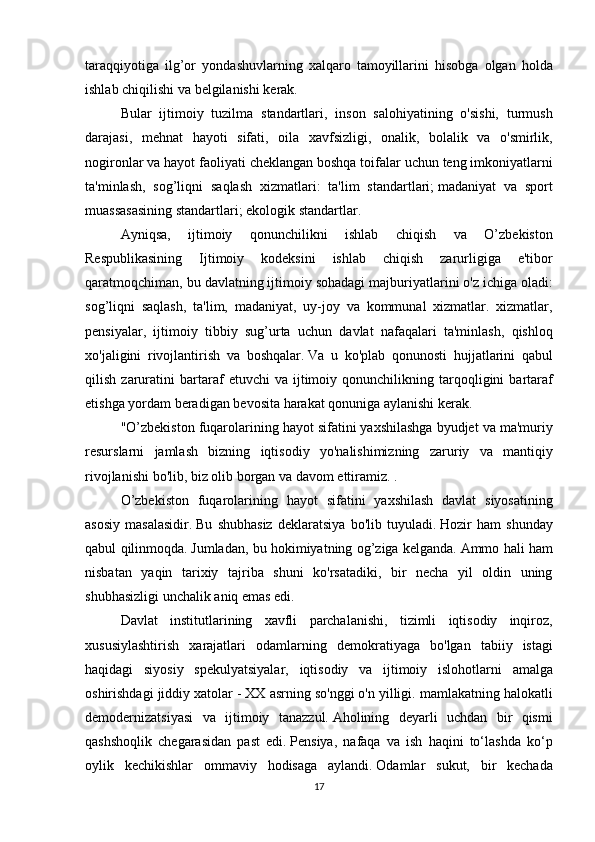 taraqqiyotiga ilg’or	 yondashuvlarning	 xalqaro	 tamoyillarini	 hisobga	 olgan	 holda
ishlab	
 chiqilishi	 va	 belgilanishi	 kerak.  
  Bular	
 ijtimoiy	 tuzilma	 standartlari,	 inson	 salohiyatining	 o'sishi,	 turmush
darajasi,	
 mehnat	 hayoti	 sifati,	 oila	 xavfsizligi,	 onalik,	 bolalik	 va	 o'smirlik,
nogironlar	
 va	 hayot	 faoliyati	 cheklangan	 boshqa	 toifalar	 uchun	 teng	 imkoniyatlarni
ta'minlash,	
 sog’liqni	 saqlash	 xizmatlari:	 ta'lim	 standartlari;   madaniyat	 va	 sport
muassasasining	
 standartlari;   ekologik	 standartlar.  
  Ayniqsa,	
 	ijtimoiy	 	qonunchilikni	 	ishlab	 	chiqish	 	va	 	O’zbekiston
Respublikasining	
 	Ijtimoiy	 	kodeksini	 	ishlab	 	chiqish	 	zarurligiga	 	e'tibor
qaratmoqchiman,	
 bu	 davlatning	 ijtimoiy	 sohadagi	 majburiyatlarini	 o'z	 ichiga	 oladi:
sog’liqni	
 saqlash,	 ta'lim,	 madaniyat,	 uy-joy	 va	 kommunal	 xizmatlar.	 xizmatlar,
pensiyalar,	
 ijtimoiy	 tibbiy	 sug’urta	 uchun	 davlat	 nafaqalari	 ta'minlash,	 qishloq
xo'jaligini	
 rivojlantirish	 va	 boshqalar.   Va	 u ko'plab	 qonunosti	 hujjatlarini	 qabul
qilish	
 zaruratini	 bartaraf	 etuvchi	 va	 ijtimoiy	 qonunchilikning	 tarqoqligini	 bartaraf
etishga	
 yordam	 beradigan	 bevosita	 harakat	 qonuniga	 aylanishi	 kerak.
  "O’zbekiston	
 fuqarolarining	 hayot	 sifatini	 yaxshilashga	 byudjet	 va	 ma'muriy
resurslarni	
 jamlash	 bizning	 iqtisodiy	 yo'nalishimizning	 zaruriy	 va	 mantiqiy
rivojlanishi	
 bo'lib,	 biz	 olib	 borgan	 va	 davom	 ettiramiz.   .
  O’zbekiston	
 fuqarolarining	 hayot	 sifatini	 yaxshilash	 davlat	 siyosatining
asosiy	
 masalasidir.   Bu	 shubhasiz	 deklaratsiya	 bo'lib	 tuyuladi.   Hozir	 ham	 shunday
qabul	
 qilinmoqda.   Jumladan,	 bu	 hokimiyatning	 og’ziga	 kelganda.   Ammo	 hali	 ham
nisbatan	
 yaqin	 tarixiy	 tajriba	 shuni	 ko'rsatadiki,	 bir	 necha	 yil	 oldin	 uning
shubhasizligi	
 unchalik	 aniq	 emas	 edi.
  Davlat	
 institutlarining	 xavfli	 parchalanishi,	 tizimli	 iqtisodiy	 inqiroz,
xususiylashtirish	
 xarajatlari	 odamlarning	 demokratiyaga	 bo'lgan	 tabiiy	 istagi
haqidagi	
 siyosiy	 spekulyatsiyalar,	 iqtisodiy	 va	 ijtimoiy	 islohotlarni	 amalga
oshirishdagi	
 jiddiy	 xatolar	 - XX	 asrning	 so'nggi	 o'n	 yilligi.	 mamlakatning	 halokatli
demodernizatsiyasi	
 va	 ijtimoiy	 tanazzul.   Aholining	 deyarli	 uchdan	 bir	 qismi
qashshoqlik	
 chegarasidan	 past	 edi.   Pensiya,	 nafaqa	 va	 ish	 haqini	 to‘lashda	 ko‘p
oylik	
 kechikishlar	 ommaviy	 hodisaga	 aylandi.   Odamlar	 sukut,	 bir	 kechada
17 