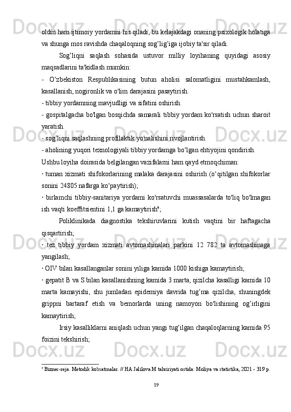 oldin ham	 ijtimoiy	 yordamni	 his	 qiladi,	 bu	 kelajakdagi	 onaning	 psixologik	 holatiga
va	
 shunga	 mos	 ravishda	 chaqaloqning	 sog’lig’iga	 ijobiy	 ta'sir	 qiladi.
  Sog’liqni	
 saqlash	 sohasida	 ustuvor	 milliy	 loyihaning	 quyidagi	 asosiy
maqsadlarini	
 ta'kidlash	 mumkin:
-	
 O’zbekiston	 Respublikasining	 butun	 aholisi	 salomatligini	 mustahkamlash,
kasallanish,	
 nogironlik	 va	 o'lim	 darajasini	 pasaytirish.
-	
 tibbiy	 yordamning	 mavjudligi	 va	 sifatini	 oshirish.
-	
 gospitalgacha	 bo'lgan	 bosqichda	 samarali	 tibbiy	 yordam	 ko'rsatish	 uchun	 sharoit
yaratish.
-	
 sog’liqni	 saqlashning	 profilaktik	 yo'nalishini	 rivojlantirish.
-	
 aholining	 yuqori	 texnologiyali	 tibbiy	 yordamga	 bo‘lgan	 ehtiyojini	 qondirish.
Ushbu	
 loyiha	 doirasida	 belgilangan	 vazifalarni	 ham	 qayd	 etmoqchiman:
·	
 tuman	 xizmati	 shifokorlarining	 malaka	 darajasini	 oshirish	 (o‘qitilgan	 shifokorlar
sonini	
 24805	 nafarga	 ko‘paytirish);
·	
 birlamchi	 tibbiy-sanitariya	 yordami	 ko'rsatuvchi	 muassasalarda	 to'liq	 bo'lmagan
ish	
 vaqti	 koeffitsientini	 1,1	 ga	 kamaytirish 4
;
  Poliklinikada	
 diagnostika	 tekshiruvlarini	 kutish	 vaqtini	 bir	 haftagacha
qisqartirish;
·	
 tez	 tibbiy	 yordam	 xizmati	 avtomashinalari	 parkini	 12	 782	 ta	 avtomashinaga
yangilash;
·	
 OIV	 bilan	 kasallanganlar	 sonini	 yiliga	 kamida	 1000	 kishiga	 kamaytirish;
·	
 gepatit	 B va	 S bilan	 kasallanishning	 kamida	 3 marta,	 qizilcha	 kasalligi	 kamida	 10
marta	
 kamayishi,	 shu	 jumladan	 epidemiya	 davrida	 tug’ma	 qizilcha,	 shuningdek
grippni	
 bartaraf	 etish	 va	 bemorlarda	 uning	 namoyon	 bo'lishining	 og’irligini
kamaytirish;
  Irsiy	
 kasalliklarni	 aniqlash	 uchun	 yangi	 tug’ilgan	 chaqaloqlarning	 kamida	 95
foizini	
 tekshirish;
4
  Biznes-reja.   Metodik	
 ko'rsatmalar.   //	 HA	 Jalilova	 M tahririyati	 ostida:	 Moliya	 va	 statistika,	 2021	 - 319	 p.
19 