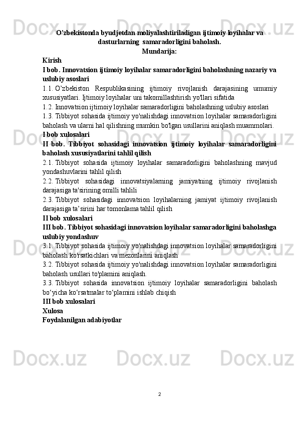 O'zbekistonda byudjetdan moliyalashtiriladigan ijtimoiy loyihalar va
dasturlarning  samaradorligini baholash.
Mundarija:
Kirish
I bob. Innovatsion ijtimoiy loyihalar samaradorligini baholashning nazariy va
uslubiy asoslari
1.1.   O’zbekiston Respublikasining	 ijtimoiy	 rivojlanish	 darajasining	 umumiy
xususiyatlari.   Ijtimoiy	
 loyihalar	 uni	 takomillashtirish	 yo'llari	 sifatida
1.2.   Innovatsion	
 ijtimoiy	 loyihalar	 samaradorligini	 baholashning	 uslubiy	 asoslari
1.3.   Tibbiyot	
 sohasida	 ijtimoiy	 yo'nalishdagi	 innovatsion	 loyihalar	 samaradorligini
baholash	
 va	 ularni	 hal	 qilishning	 mumkin	 bo'lgan	 usullarini	 aniqlash	 muammolari.
I bob xulosalari
II   bob.   Tibbiyot   sohasidagi   innovatsion   ijtimoiy   loyihalar   samaradorligini
baholash xususiyatlarini tahlil qilish
2.1.   Tibbiyot	
 sohasida	 ijtimoiy	 loyihalar	 samaradorligini	 baholashning	 mavjud
yondashuvlarini	
 tahlil	 qilish
2.2.   Tibbiyot	
 sohasidagi	 innovatsiyalarning	 jamiyatning	 ijtimoiy	 rivojlanish
darajasiga	
 ta'sirining	 omilli	 tahlili
2.3.   Tibbiyot	
 sohasidagi	 innovatsion	 loyihalarning	 jamiyat	 ijtimoiy	 rivojlanish
darajasiga	
 ta’sirini	 har	 tomonlama	 tahlil	 qilish
II bob xulosalari
III bob. Tibbiyot sohasidagi innovatsion loyihalar samaradorligini baholashga
uslubiy yondashuv
3.1.   Tibbiyot	
 sohasida	 ijtimoiy	 yo'nalishdagi	 innovatsion	 loyihalar	 samaradorligini
baholash	
 ko'rsatkichlari	 va	 mezonlarini	 aniqlash
3.2.   Tibbiyot	
 sohasida	 ijtimoiy	 yo'nalishdagi	 innovatsion	 loyihalar	 samaradorligini
baholash	
 usullari	 to'plamini	 aniqlash.
3.3.   Tibbiyot	
 sohasida	 innovatsion	 ijtimoiy	 loyihalar	 samaradorligini	 baholash
bo‘yicha	
 ko‘rsatmalar	 to‘plamini	 ishlab	 chiqish
III bob xulosalari
Xulosa
Foydalanilgan adabiyotlar
2 