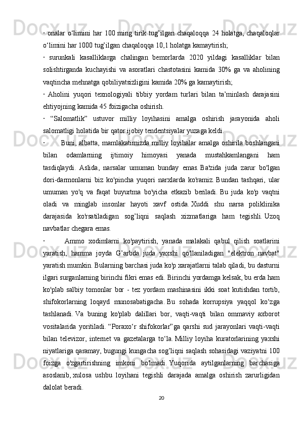 · onalar	 o‘limini	 har	 100	 ming	 tirik	 tug’ilgan	 chaqaloqqa	 24	 holatga,	 chaqaloqlar
o‘limini	
 har	 1000	 tug’ilgan	 chaqaloqqa	 10,1	 holatga	 kamaytirish;
·	
 surunkali	 kasalliklarga	 chalingan	 bemorlarda	 2020	 yildagi	 kasalliklar	 bilan
solishtirganda	
 kuchayishi	 va	 asoratlari	 chastotasini	 kamida	 30%	 ga	 va	 aholining
vaqtincha	
 mehnatga	 qobiliyatsizligini	 kamida	 20%	 ga	 kamaytirish;
·	
 Aholini	 yuqori	 texnologiyali	 tibbiy	 yordam	 turlari	 bilan	 ta’minlash	 darajasini
ehtiyojning	
 kamida	 45	 foizigacha	 oshirish.
·	
 “Salomatlik”	 ustuvor	 milliy	 loyihasini	 amalga	 oshirish	 jarayonida	 aholi
salomatligi	
 holatida	 bir	 qator	 ijobiy	 tendentsiyalar	 yuzaga	 keldi.
·	
   Buni,	 albatta,	 mamlakatimizda	 milliy	 loyihalar	 amalga	 oshirila	 boshlangani
bilan	
 	odamlarning	 	ijtimoiy	 	himoyasi	 	yanada	 	mustahkamlangani	 	ham
tasdiqlaydi.     Aslida,	
 narsalar	 umuman	 bunday	 emas.   Ba'zida	 juda	 zarur	 bo'lgan
dori-darmonlarni	
 biz	 ko'pincha	 yuqori	 narxlarda	 ko'ramiz.   Bundan	 tashqari,	 ular
umuman	
 yo'q	 va	 faqat	 buyurtma	 bo'yicha	 etkazib	 beriladi.   Bu	 juda	 ko'p	 vaqtni
oladi	
 va	 minglab	 insonlar	 hayoti	 xavf	 ostida.   Xuddi	 shu	 narsa	 poliklinika
darajasida	
 ko'rsatiladigan	 sog’liqni	 saqlash	 xizmatlariga	 ham	 tegishli.   Uzoq
navbatlar	
 chegara	 emas.
·	
   	Ammo	 xodimlarni	 ko'paytirish,	 yanada	 malakali	 qabul	 qilish	 soatlarini
yaratish,	
 hamma	 joyda	 G’arbda	 juda	 yaxshi	 qo'llaniladigan	 "elektron	 navbat"
yaratish	
 mumkin.   Bularning	 barchasi	 juda	 ko'p	 xarajatlarni	 talab	 qiladi,	 bu	 dasturni
ilgari	
 surganlarning	 birinchi	 fikri	 emas	 edi.   Birinchi	 yordamga	 kelsak,	 bu	 erda	 ham
ko'plab	
 salbiy	 tomonlar	 bor	 - tez	 yordam	 mashinasini	 ikki	 soat	 kutishdan	 tortib,
shifokorlarning	
 loqayd	 munosabatigacha.   Bu	 sohada	 korrupsiya	 yaqqol	 ko‘zga
tashlanadi.   Va	
 buning	 ko'plab	 dalillari	 bor,	 vaqti-vaqti	 bilan	 ommaviy	 axborot
vositalarida	
 yoritiladi.   “Poraxo‘r	 shifokorlar”ga	 qarshi	 sud	 jarayonlari	 vaqti-vaqti
bilan	
 televizor,	 internet	 va	 gazetalarga	 to‘la.   Milliy	 loyiha	 kuratorlarining	 yaxshi
niyatlariga	
 qaramay,	 bugungi	 kungacha	 sog’liqni	 saqlash	 sohasidagi	 vaziyatni	 100
foizga	
 o'zgartirishning	 imkoni	 bo'lmadi.   Yuqorida	 aytilganlarning	 barchasiga
asoslanib,   xulosa	
 ushbu	 loyihani	 tegishli	 darajada	 amalga	 oshirish	 zarurligidan
dalolat	
 beradi.  
20 