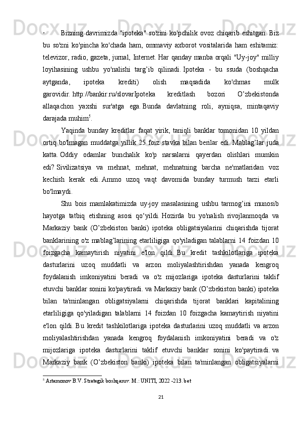 ·   Bizning	 davrimizda	 "ipoteka"	 so'zini	 ko'pchilik	 ovoz	 chiqarib	 eshitgan.   Biz
bu	
 so'zni	 ko'pincha	 ko'chada	 ham,	 ommaviy	 axborot	 vositalarida	 ham	 eshitamiz:
televizor,	
 radio,	 gazeta,	 jurnal,	 Internet.   Har	 qanday	 manba	 orqali	 "Uy-joy"	 milliy
loyihasining	
 ushbu	 yo'nalishi	 targ’ib	 qilinadi.   Ipoteka	 - bu	 ssuda	 (boshqacha
aytganda,	
 	ipoteka	 	krediti)	 	olish	 	maqsadida	 	ko'chmas	 	mulk
garovidir.   http://bankir.ru/slovarIpoteka	
 	kreditlash	 	bozori	 	O’zbekistonda
allaqachon	
 yaxshi	 sur'atga	 ega.   Bunda	 davlatning	 roli,	 ayniqsa,	 mintaqaviy
darajada	
 muhim 5
.  
  Yaqinda	
 bunday	 kreditlar	 faqat	 yirik,	 taniqli	 banklar	 tomonidan	 10	 yildan
ortiq	
 bo'lmagan	 muddatga	 yillik	 25	 foiz	 stavka	 bilan	 berilar	 edi.   Mablag’lar	 juda
katta.   Oddiy	
 odamlar	 bunchalik	 ko'p	 narsalarni	 qayerdan	 olishlari	 mumkin
edi?   Sivilizatsiya	
 va	 mehnat,	 mehnat,	 mehnatning	 barcha	 ne'matlaridan	 voz
kechish	
 kerak	 edi.   Ammo	 uzoq	 vaqt	 davomida	 bunday	 turmush	 tarzi	 etarli
bo'lmaydi.  
  Shu	
 bois	 mamlakatimizda	 uy-joy	 masalasining	 ushbu	 tarmog’ini	 munosib
hayotga	
 tatbiq	 etishning	 asosi	 qo‘yildi.   Hozirda	 bu	 yo'nalish	 rivojlanmoqda	 va
Markaziy	
 bank	 (O’zbekiston	 banki)	 ipoteka	 obligatsiyalarini	 chiqarishda	 tijorat
banklarining	
 o'z	 mablag’larining	 etarliligiga	 qo'yiladigan	 talablarni	 14	 foizdan	 10
foizgacha	
 kamaytirish	 niyatini	 e'lon	 qildi.   Bu	 kredit	 tashkilotlariga	 ipoteka
dasturlarini	
 uzoq	 muddatli	 va	 arzon	 moliyalashtirishdan	 yanada	 kengroq
foydalanish	
 imkoniyatini	 beradi	 va	 o'z	 mijozlariga	 ipoteka	 dasturlarini	 taklif
etuvchi	
 banklar	 sonini	 ko'paytiradi.   va	 Markaziy	 bank	 (O’zbekiston	 banki)	 ipoteka
bilan	
 ta'minlangan	 obligatsiyalarni	 chiqarishda	 tijorat	 banklari	 kapitalining
etarliligiga	
 qo'yiladigan	 talablarni	 14	 foizdan	 10	 foizgacha	 kamaytirish	 niyatini
e'lon	
 qildi.   Bu	 kredit	 tashkilotlariga	 ipoteka	 dasturlarini	 uzoq	 muddatli	 va	 arzon
moliyalashtirishdan	
 yanada	 kengroq	 foydalanish	 imkoniyatini	 beradi	 va	 o'z
mijozlariga	
 ipoteka	 dasturlarini	 taklif	 etuvchi	 banklar	 sonini	 ko'paytiradi.   va
Markaziy	
 bank	 (O’zbekiston	 banki)	 ipoteka	 bilan	 ta'minlangan	 obligatsiyalarni
5
  Artamonov	
 B.V.   Strategik	 boshqaruv.   M.:	 UNITI,	 2022	 -213.   bet
21 