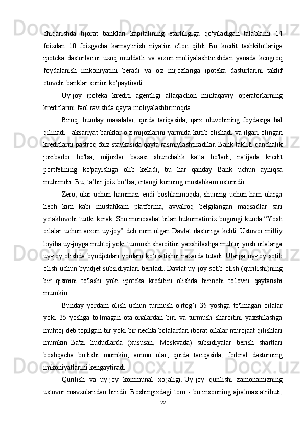 chiqarishda tijorat	 banklari	 kapitalining	 etarliligiga	 qo'yiladigan	 talablarni	 14
foizdan	
 10	 foizgacha	 kamaytirish	 niyatini	 e'lon	 qildi.   Bu	 kredit	 tashkilotlariga
ipoteka	
 dasturlarini	 uzoq	 muddatli	 va	 arzon	 moliyalashtirishdan	 yanada	 kengroq
foydalanish	
 imkoniyatini	 beradi	 va	 o'z	 mijozlariga	 ipoteka	 dasturlarini	 taklif
etuvchi	
 banklar	 sonini	 ko'paytiradi.
  Uy-joy	
 ipoteka	 krediti	 agentligi	 allaqachon	 mintaqaviy	 operatorlarning
kreditlarini	
 faol	 ravishda	 qayta	 moliyalashtirmoqda.  
  Biroq,	
 bunday	 masalalar,	 qoida	 tariqasida,	 qarz	 oluvchining	 foydasiga	 hal
qilinadi	
 - aksariyat	 banklar	 o'z	 mijozlarini	 yarmida	 kutib	 olishadi	 va	 ilgari	 olingan
kreditlarni	
 pastroq	 foiz	 stavkasida	 qayta	 rasmiylashtiradilar.   Bank	 taklifi	 qanchalik
jozibador	
 bo'lsa,	 mijozlar	 bazasi	 shunchalik	 katta	 bo'ladi,	 natijada	 kredit
portfelining	
 ko'payishiga	 olib	 keladi,	 bu	 har	 qanday	 Bank	 uchun	 ayniqsa
muhimdir.   Bu,	
 ta’bir	 joiz	 bo‘lsa,	 ertangi	 kunning	 mustahkam	 ustunidir.
  Zero,	
 ular	 uchun	 hammasi	 endi	 boshlanmoqda,	 shuning	 uchun	 ham	 ularga
hech	
 kim	 kabi	 mustahkam	 platforma,	 avvalroq	 belgilangan	 maqsadlar	 sari
yetaklovchi	
 turtki	 kerak.   Shu	 munosabat	 bilan	 hukumatimiz	 bugungi	 kunda	 “Yosh
oilalar	
 uchun	 arzon	 uy-joy”	 deb	 nom	 olgan	 Davlat	 dasturiga	 keldi.   Ustuvor	 milliy
loyiha	
 uy-joyga	 muhtoj	 yoki	 turmush	 sharoitini	 yaxshilashga	 muhtoj	 yosh	 oilalarga
uy-joy	
 olishda	 byudjetdan	 yordam	 ko‘rsatishni	 nazarda	 tutadi.   Ularga	 uy-joy	 sotib
olish	
 uchun	 byudjet	 subsidiyalari	 beriladi.   Davlat	 uy-joy	 sotib	 olish	 (qurilishi)ning
bir	
 qismini	 to'lashi	 yoki	 ipoteka	 kreditini	 olishda	 birinchi	 to'lovni	 qaytarishi
mumkin.
  Bunday	
 yordam	 olish	 uchun	 turmush	 o'rtog’i	 35	 yoshga	 to'lmagan	 oilalar
yoki	
 35	 yoshga	 to'lmagan	 ota-onalardan	 biri	 va	 turmush	 sharoitini	 yaxshilashga
muhtoj	
 deb	 topilgan	 bir	 yoki	 bir	 nechta	 bolalardan	 iborat	 oilalar	 murojaat	 qilishlari
mumkin.   Ba'zi	
 hududlarda	 (xususan,	 Moskvada)	 subsidiyalar	 berish	 shartlari
boshqacha	
 bo'lishi	 mumkin,	 ammo	 ular,	 qoida	 tariqasida,	 federal	 dasturning
imkoniyatlarini	
 kengaytiradi.
  Qurilish
 va	 uy-joy	 kommunal	 xo'jaligi.   Uy-joy	 qurilishi	 zamonamizning
ustuvor	
 mavzularidan	 biridir.   Boshingizdagi	 tom	 - bu	 insonning	 ajralmas	 atributi,
22 