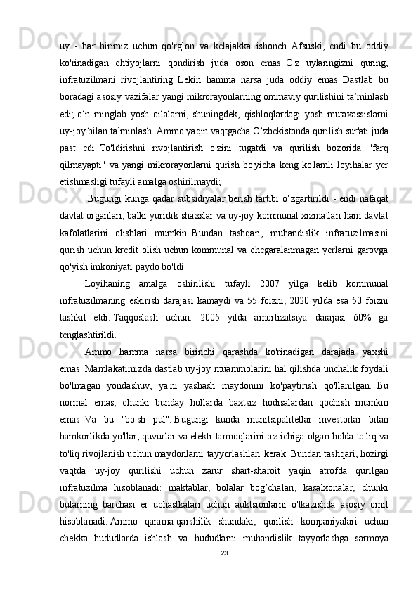 uy - har	 birimiz	 uchun	 qo'rg’on	 va	 kelajakka	 ishonch.   Afsuski,	 endi	 bu	 oddiy
ko'rinadigan	
 ehtiyojlarni	 qondirish	 juda	 oson	 emas.   O'z	 uylaringizni	 quring,
infratuzilmani	
 rivojlantiring.   Lekin	 hamma	 narsa	 juda	 oddiy	 emas.   Dastlab	 bu
boradagi	
 asosiy	 vazifalar	 yangi	 mikrorayonlarning	 ommaviy	 qurilishini	 ta’minlash
edi;   o‘n	
 minglab	 yosh	 oilalarni,	 shuningdek,	 qishloqlardagi	 yosh	 mutaxassislarni
uy-joy	
 bilan	 ta’minlash.   Ammo	 yaqin	 vaqtgacha	 O’zbekistonda	 qurilish	 sur'ati	 juda
past	
 edi.   To'ldirishni	 rivojlantirish	 o'zini	 tugatdi	 va	 qurilish	 bozorida	 "farq
qilmayapti"	
 va	 yangi	 mikrorayonlarni	 qurish	 bo'yicha	 keng	 ko'lamli	 loyihalar	 yer
etishmasligi	
 tufayli	 amalga	 oshirilmaydi;
   	
Bugungi	 kunga	 qadar	 subsidiyalar	 berish	 tartibi	 o‘zgartirildi	 - endi	 nafaqat
davlat	
 organlari,	 balki	 yuridik	 shaxslar	 va	 uy-joy	 kommunal	 xizmatlari	 ham	 davlat
kafolatlarini	
 olishlari	 mumkin.   Bundan	 tashqari,	 muhandislik	 infratuzilmasini
qurish	
 uchun	 kredit	 olish	 uchun	 kommunal	 va	 chegaralanmagan	 yerlarni	 garovga
qo'yish	
 imkoniyati	 paydo	 bo'ldi.
  Loyihaning	
 amalga	 oshirilishi	 tufayli	 2007	 yilga	 kelib	 kommunal
infratuzilmaning	
 eskirish	 darajasi	 kamaydi	 va	 55	 foizni,	 2020	 yilda	 esa	 50	 foizni
tashkil	
 etdi.   Taqqoslash	 uchun:	 2005	 yilda	 amortizatsiya	 darajasi	 60%	 ga
tenglashtirildi.
  Ammo	
 hamma	 narsa	 birinchi	 qarashda	 ko'rinadigan	 darajada	 yaxshi
emas.   Mamlakatimizda	
 dastlab	 uy-joy	 muammolarini	 hal	 qilishda	 unchalik	 foydali
bo'lmagan	
 yondashuv,	 ya'ni	 yashash	 maydonini	 ko'paytirish	 qo'llanilgan.     Bu
normal	
 emas,	 chunki	 bunday	 hollarda	 baxtsiz	 hodisalardan	 qochish	 mumkin
emas.   Va	
 bu	 "bo'sh	 pul".   Bugungi	 kunda	 munitsipalitetlar	 investorlar	 bilan
hamkorlikda	
 yo'llar,	 quvurlar	 va	 elektr	 tarmoqlarini	 o'z	 ichiga	 olgan	 holda	 to'liq	 va
to'liq	
 rivojlanish	 uchun	 maydonlarni	 tayyorlashlari	 kerak.   Bundan	 tashqari,	 hozirgi
vaqtda	
 uy-joy	 qurilishi	 uchun	 zarur	 shart-sharoit	 yaqin	 atrofda	 qurilgan
infratuzilma	
 hisoblanadi:	 maktablar,	 bolalar	 bog’chalari,	 kasalxonalar,	 chunki
bularning	
 barchasi	 er	 uchastkalari	 uchun	 auktsionlarni	 o'tkazishda	 asosiy	 omil
hisoblanadi.   Ammo	
 qarama-qarshilik	 shundaki,	 qurilish	 kompaniyalari	 uchun
chekka	
 hududlarda	 ishlash	 va	 hududlarni	 muhandislik	 tayyorlashga	 sarmoya
23 