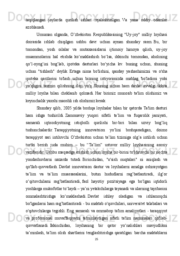 taqiqlangan joylarda	 qurilish	 ishlari	 rejalashtirilgan.   Va	 yana	 oddiy	 odamlar
azoblanadi.
  Umuman	
 olganda,	 O’zbekiston	 Respublikasining	 "Uy-joy"	 milliy	 loyihasi
doirasida	
 ishlab	 chiqilgan	 ushbu	 davr	 uchun	 aynan	 shunday	 rasm.   Bu,	 bir
tomondan,	
 yosh	 oilalar	 va	 mutaxassislarni	 ijtimoiy	 himoya	 qilish,	 uy-joy
muammolarini	
 hal	 etishda	 ko‘maklashish	 bo‘lsa,	 ikkinchi	 tomondan,	 aholining
qo‘l-oyog’ini	
 bog’lab,	 ipoteka	 dasturlari	 bo‘yicha	 kv.	 buning	 uchun,	 shuning
uchun	
 "tishlash"	 deylik.   Ertaga	 nima	 bo'lishini,	 qanday	 yashashimizni	 va	 o'sha
ipoteka	
 qarzlarini	 to'lash	 uchun	 bizning	 ixtiyorimizda	 mablag	 'bo'ladimi	 yoki
yo'qligini	
 taxmin	 qilishning	 iloji	 yo'q.   Shuning	 uchun	 ham	 davlat	 avvalgi	 ikkita
milliy	
 loyiha	 bilan	 cheklanib	 qolmadi.   Har	 birimiz	 munosib	 ta'lim	 olishimiz	 va
keyinchalik	
 yaxshi	 maoshli	 ish	 olishimiz	 kerak.
  Shunday	
 qilib,	 2005	 yilda	 boshqa	 loyihalar	 bilan	 bir	 qatorda	 Ta'lim	 dasturi
ham	
 ishga	 tushirildi.   Zamonaviy	 yuqori	 sifatli	 ta’lim	 va	 fuqarolik	 jamiyati,
samarali	
 iqtisodiyotning	 istiqbolli	 qurilishi	 bir-biri	 bilan	 uzviy	 bog’liq
tushunchalardir.   Taraqqiyotning	
 innovatsion	 yo‘lini	 boshqaradigan,	 doimo
taraqqiyot	
 sari	 intiluvchi	 O’zbekiston	 uchun	 ta’lim	 tizimiga	 olg’a	 intilish	 uchun
turtki	
 berish	 juda	 muhim	 – bu	 “Ta’lim”	 ustuvor	 milliy	 loyihasining	 asosiy
vazifasidir.   Ushbu	
 maqsadga	 erishish	 uchun	 loyiha	 bir-birini	 to'ldiruvchi	 bir	 nechta
yondashuvlarni	
 nazarda	 tutadi.   Birinchidan,	 "o'sish	 nuqtalari"	 ni	 aniqlash	 va
qo'llab-quvvatlash.   Davlat	
 innovatsion	 dastur	 va	 loyihalarni	 amalga	 oshirayotgan
ta’lim	
 va	 ta’lim	 muassasalarini,	 butun	 hududlarni	 rag’batlantiradi,	 ilg’or
o‘qituvchilarni	
 rag’batlantiradi,   faol	 hayotiy	 pozitsiyaga	 ega	 bo‘lgan	 iqtidorli
yoshlarga	
 mukofotlar	 to‘laydi	 – ya’ni	 yetakchilarga	 tayanadi	 va	 ularning	 tajribasini
ommalashtirishga	
 ko‘maklashadi.   Davlat	 ishlay	 oladigan	 va	 ishlamoqchi
bo'lganlarni	
 ham	 rag’batlantiradi	 - bu	 maktab	 o'quvchilari,	 universitet	 talabalari	 va
o'qituvchilarga	
 tegishli.   Eng	 samarali	 va	 ommabop	 ta'lim	 amaliyotlari	 - taraqqiyot
va	
 professional	 muvaffaqiyatni	 ta'minlaydigan	 sifatli	 ta'lim	 namunalari	 qo'llab-
quvvatlanadi.   Ikkinchidan,	
 loyihaning	 bir	 qator	 yo‘nalishlari	 mavjudlikni
ta’minlash,	
 ta’lim	 olish	 shartlarini	 tenglashtirishga	 qaratilgan:	 barcha	 maktablarni
25 