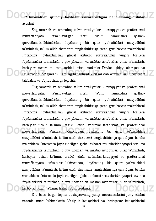1.2.   Innovatsion   ijtimoiy   loyihalar   samaradorligini   baholashning   uslubiy
asoslari
  Eng samarali	 va	 ommabop	 ta'lim	 amaliyotlari	 - taraqqiyot	 va	 professional
muvaffaqiyatni	
 	ta'minlaydigan	 	sifatli	 	ta'lim	 	namunalari	 	qo'llab-
quvvatlanadi.   Ikkinchidan,	
 loyihaning	 bir	 qator	 yo‘nalishlari	 mavjudlikni
ta’minlash,	
 ta’lim	 olish	 shartlarini	 tenglashtirishga	 qaratilgan:	 barcha	 maktablarni
Internetda	
 joylashtirilgan	 global	 axborot	 resurslaridan	 yuqori	 tezlikda
foydalanishni	
 ta’minlash,	 o‘quv	 jihozlari	 va	 maktab	 avtobuslari	 bilan	 ta’minlash,
harbiylar	
 uchun	 ta’limni	 tashkil	 etish.	 xodimlar.   Davlat	 ishlay	 oladigan	 va
ishlamoqchi	
 bo'lganlarni	 ham	 rag’batlantiradi	 - bu	 maktab	 o'quvchilari,	 universitet
talabalari	
 va	 o'qituvchilarga	 tegishli.  
  Eng	
 samarali	 va	 ommabop	 ta'lim	 amaliyotlari	 - taraqqiyot	 va	 professional
muvaffaqiyatni	
 	ta'minlaydigan	 	sifatli	 	ta'lim	 	namunalari	 	qo'llab-
quvvatlanadi.   Ikkinchidan,	
 loyihaning	 bir	 qator	 yo‘nalishlari	 mavjudlikni
ta’minlash,	
 ta’lim	 olish	 shartlarini	 tenglashtirishga	 qaratilgan:	 barcha	 maktablarni
Internetda	
 joylashtirilgan	 global	 axborot	 resurslaridan	 yuqori	 tezlikda
foydalanishni	
 ta’minlash,	 o‘quv	 jihozlari	 va	 maktab	 avtobuslari	 bilan	 ta’minlash,
harbiylar	
 uchun	 ta’limni	 tashkil	 etish.	 xodimlar.   taraqqiyot	 va	 professional
muvaffaqiyatni	
 ta'minlash.   Ikkinchidan,	 loyihaning	 bir	 qator	 yo‘nalishlari
mavjudlikni	
 ta’minlash,	 ta’lim	 olish	 shartlarini	 tenglashtirishga	 qaratilgan:	 barcha
maktablarni	
 Internetda	 joylashtirilgan	 global	 axborot	 resurslaridan	 yuqori	 tezlikda
foydalanishni	
 ta’minlash,	 o‘quv	 jihozlari	 va	 maktab	 avtobuslari	 bilan	 ta’minlash,
harbiylar	
 uchun	 ta’limni	 tashkil	 etish.	 xodimlar.   taraqqiyot	 va	 professional
muvaffaqiyatni	
 ta'minlash.   Ikkinchidan,	 loyihaning	 bir	 qator	 yo‘nalishlari
mavjudlikni	
 ta’minlash,	 ta’lim	 olish	 shartlarini	 tenglashtirishga	 qaratilgan:	 barcha
maktablarni	
 Internetda	 joylashtirilgan	 global	 axborot	 resurslaridan	 yuqori	 tezlikda
foydalanishni	
 ta’minlash,	 o‘quv	 jihozlari	 va	 maktab	 avtobuslari	 bilan	 ta’minlash,
harbiylar	
 uchun	 ta’limni	 tashkil	 etish.	 xodimlar.
  Shu	
 bilan	 birga,	 loyiha	 boshqaruvning	 yangi	 mexanizmlarini	 joriy	 etishni
nazarda	
 tutadi.   Maktablarda	 Vasiylik	 kengashlari	 va	 boshqaruv	 kengashlarini
27 
