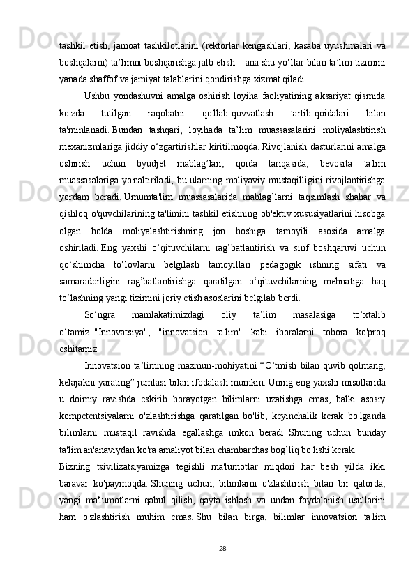 tashkil etish,	 jamoat	 tashkilotlarini	 (rektorlar	 kengashlari,	 kasaba	 uyushmalari	 va
boshqalarni)	
 ta’limni	 boshqarishga	 jalb	 etish	 – ana	 shu	 yo‘llar	 bilan	 ta’lim	 tizimini
yanada	
 shaffof	 va	 jamiyat	 talablarini	 qondirishga	 xizmat	 qiladi.	 
  Ushbu	
 yondashuvni	 amalga	 oshirish	 loyiha	 faoliyatining	 aksariyat	 qismida
ko'zda	
 	tutilgan	 	raqobatni	 	qo'llab-quvvatlash	 	tartib-qoidalari	 	bilan
ta'minlanadi.   Bundan	
 tashqari,	 loyihada	 ta’lim	 muassasalarini	 moliyalashtirish
mexanizmlariga	
 jiddiy	 o‘zgartirishlar	 kiritilmoqda.   Rivojlanish	 dasturlarini	 amalga
oshirish	
 uchun	 byudjet	 mablag’lari,	 qoida	 tariqasida,	 bevosita	 ta'lim
muassasalariga	
 yo'naltiriladi,	 bu	 ularning	 moliyaviy	 mustaqilligini	 rivojlantirishga
yordam	
 beradi.   Umumta'lim	 muassasalarida	 mablag’larni	 taqsimlash	 shahar	 va
qishloq	
 o'quvchilarining	 ta'limini	 tashkil	 etishning	 ob'ektiv	 xususiyatlarini	 hisobga
olgan	
 holda	 moliyalashtirishning	 jon	 boshiga	 tamoyili	 asosida	 amalga
oshiriladi.   Eng	
 yaxshi	 o‘qituvchilarni	 rag’batlantirish	 va	 sinf	 boshqaruvi	 uchun
qo‘shimcha	
 to‘lovlarni	 belgilash	 tamoyillari	 pedagogik	 ishning	 sifati	 va
samaradorligini	
 rag’batlantirishga	 qaratilgan	 o‘qituvchilarning	 mehnatiga	 haq
to‘lashning	
 yangi	 tizimini	 joriy	 etish	 asoslarini	 belgilab	 berdi.
  So‘ngra	
 	mamlakatimizdagi	 	oliy	 	ta’lim	 	masalasiga	 	to‘xtalib
o‘tamiz.   "Innovatsiya",	
 "innovatsion	 ta'lim"	 kabi	 iboralarni	 tobora	 ko'proq
eshitamiz.  
  Innovatsion	
 ta’limning	 mazmun-mohiyatini	 “O‘tmish	 bilan	 quvib	 qolmang,
kelajakni	
 yarating”	 jumlasi	 bilan	 ifodalash	 mumkin.   Uning	 eng	 yaxshi	 misollarida
u	
 doimiy	 ravishda	 eskirib	 borayotgan	 bilimlarni	 uzatishga	 emas,	 balki	 asosiy
kompetentsiyalarni	
 o'zlashtirishga	 qaratilgan	 bo'lib,	 keyinchalik	 kerak	 bo'lganda
bilimlarni	
 mustaqil	 ravishda	 egallashga	 imkon	 beradi.   Shuning	 uchun	 bunday
ta'lim	
 an'anaviydan	 ko'ra	 amaliyot	 bilan	 chambarchas	 bog’liq	 bo'lishi	 kerak.
Bizning	
 tsivilizatsiyamizga	 tegishli	 ma'lumotlar	 miqdori	 har	 besh	 yilda	 ikki
baravar	
 ko'paymoqda.   Shuning	 uchun,	 bilimlarni	 o'zlashtirish	 bilan	 bir	 qatorda,
yangi	
 ma'lumotlarni	 qabul	 qilish,	 qayta	 ishlash	 va	 undan	 foydalanish	 usullarini
ham	
 o'zlashtirish	 muhim	 emas.   Shu	 bilan	 birga,	 bilimlar	 innovatsion	 ta'lim
28 