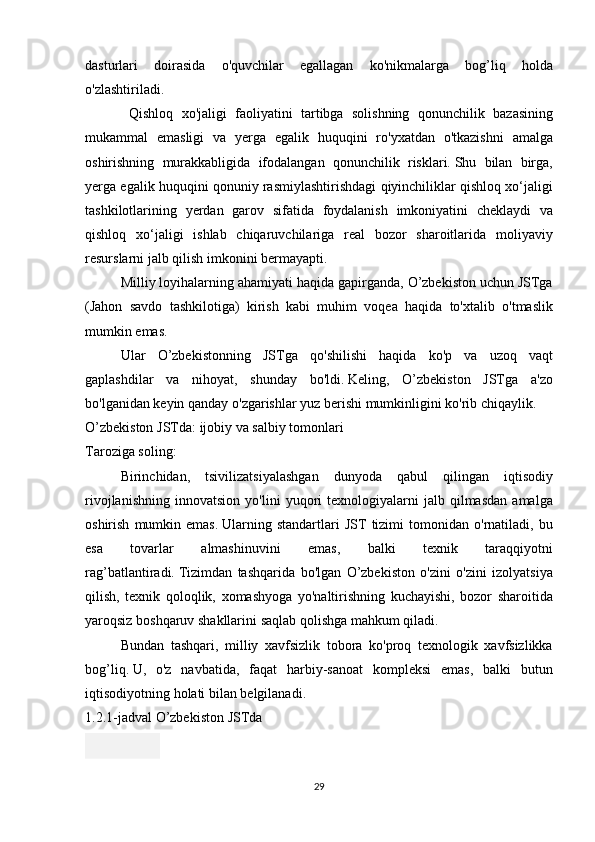 dasturlari doirasida	 o'quvchilar	 egallagan	 ko'nikmalarga	 bog’liq	 holda
o'zlashtiriladi.
 	
Qishloq	 xo'jaligi	 faoliyatini	 tartibga	 solishning	 qonunchilik	 bazasining
mukammal	
 emasligi	 va	 yerga	 egalik	 huquqini	 ro'yxatdan	 o'tkazishni	 amalga
oshirishning	
 murakkabligida	 ifodalangan	 qonunchilik	 risklari.   Shu	 bilan	 birga,
yerga	
 egalik	 huquqini	 qonuniy	 rasmiylashtirishdagi	 qiyinchiliklar	 qishloq	 xo‘jaligi
tashkilotlarining	
 yerdan	 garov	 sifatida	 foydalanish	 imkoniyatini	 cheklaydi	 va
qishloq	
 xo‘jaligi	 ishlab	 chiqaruvchilariga	 real	 bozor	 sharoitlarida	 moliyaviy
resurslarni	
 jalb	 qilish	 imkonini	 bermayapti.
  Milliy	
 loyihalarning	 ahamiyati	 haqida	 gapirganda,	 O’zbekiston	 uchun	 JSTga
(Jahon	
 savdo	 tashkilotiga)	 kirish	 kabi	 muhim	 voqea	 haqida	 to'xtalib	 o'tmaslik
mumkin	
 emas.
  Ular	
 O’zbekistonning	 JSTga	 qo'shilishi	 haqida	 ko'p	 va	 uzoq	 vaqt
gaplashdilar	
 va	 nihoyat,	 shunday	 bo'ldi.   Keling,	 O’zbekiston	 JSTga	 a'zo
bo'lganidan	
 keyin	 qanday	 o'zgarishlar	 yuz	 berishi	 mumkinligini	 ko'rib	 chiqaylik.
O’zbekiston	
 JSTda:	 ijobiy	 va	 salbiy	 tomonlari
Taroziga	
 soling:
  Birinchidan,	
 tsivilizatsiyalashgan	 dunyoda	 qabul	 qilingan	 iqtisodiy
rivojlanishning	
 innovatsion	 yo'lini	 yuqori	 texnologiyalarni	 jalb	 qilmasdan	 amalga
oshirish	
 mumkin	 emas.   Ularning	 standartlari	 JST	 tizimi	 tomonidan	 o'rnatiladi,	 bu
esa	
 	tovarlar	 	almashinuvini	 	emas,	 	balki	 	texnik	 	taraqqiyotni
rag’batlantiradi.   Tizimdan	
 tashqarida	 bo'lgan	 O’zbekiston	 o'zini	 o'zini	 izolyatsiya
qilish,	
 texnik	 qoloqlik,	 xomashyoga	 yo'naltirishning	 kuchayishi,	 bozor	 sharoitida
yaroqsiz	
 boshqaruv	 shakllarini	 saqlab	 qolishga	 mahkum	 qiladi.
  Bundan	
 tashqari,	 milliy	 xavfsizlik	 tobora	 ko'proq	 texnologik	 xavfsizlikka
bog’liq.   U,	
 o'z	 navbatida,	 faqat	 harbiy-sanoat	 kompleksi	 emas,	 balki	 butun
iqtisodiyotning	
 holati	 bilan	 belgilanadi.
1.2.1-jadval	
 O’zbekiston	 JSTda
29 