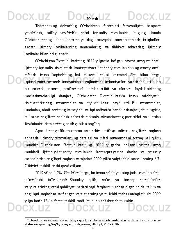 Kirish
  Tadqiqotning dolzarbligi.   O’zbekiston	 fuqarolari	 farovonligini	 barqaror
yaxshilash,	
 milliy	 xavfsizlik,	 jadal	 iqtisodiy	 rivojlanish,	 bugungi	 kunda
O’zbekistonning	
 jahon	 hamjamiyatidagi	 mavqeini	 mustahkamlash	 istiqbollari
asosan	
 ijtimoiy	 loyihalarning	 samaradorligi	 va	 tibbiyot	 sohasidagi	 ijtimoiy
loyihalar	
 bilan	 belgilanadi 1
.
  O’zbekiston	
 Respublikasining	 2022	 yilgacha	 bo'lgan	 davrda	 uzoq	 muddatli
ijtimoiy-iqtisodiy	
 rivojlanish	 kontseptsiyasi	 iqtisodiy	 rivojlanishning	 asosiy	 omili
sifatida	
 inson	 kapitalining	 hal	 qiluvchi	 rolini	 ko'rsatadi.   Shu	 bilan	 birga,
iqtisodiyotni	
 samarali	 innovatsion	 rivojlantirish	 imkoniyatlari	 va	 istiqbollari	 bilan
bir	
 qatorda,	 asosan,	 professional	 kadrlar	 sifati	 va	 ulardan	 foydalanishning
moslashuvchanligi	
 darajasi,	 O’zbekiston	 Respublikasida	 inson	 salohiyatini
rivojlantirishdagi	
 muammolar	 va	 qiyinchiliklar.	 qayd	 etdi.   Bu	 muammolar,
jumladan,	
 aholi	 sonining	 kamayishi	 va	 iqtisodiyotda	 bandlik	 darajasi,	 shuningdek,
ta'lim	
 va	 sog’liqni	 saqlash	 sohasida	 ijtimoiy	 xizmatlarning	 past	 sifati	 va	 ulardan
foydalanish	
 darajasining	 pastligi	 bilan	 bog’liq.
  Agar	
 demografik	 muammo	 asta-sekin	 tartibga	 solinsa,	 sog’liqni	 saqlash
sohasida	
 ijtimoiy	 xizmatlarning	 darajasi	 va	 sifati	 muammosini	 tezroq	 hal	 qilish
mumkin.   O’zbekiston	
 Respublikasining	 2022	 yilgacha	 bo'lgan	 davrda	 uzoq
muddatli	
 ijtimoiy-iqtisodiy	 rivojlanish	 kontseptsiyasida	 davlat	 va	 xususiy
manbalardan	
 sog’liqni	 saqlash	 xarajatlari	 2022	 yilda	 yalpi	 ichki	 mahsulotning	 6,7-
7	
 foizini	 tashkil	 etishi	 qayd	 etilgan.
  2019	
 yilda	 4,2%.   Shu	 bilan	 birga,	 bu	 inson	 salohiyatining	 jadal	 rivojlanishini
ta’minlashi	
 	ta’kidlanadi.   Shunday	 	qilib,	 	so’m	 	va	 	boshqa	 	mamlakatlar
valyutalarining	
 xarid	 qobiliyati	 paritetidagi	 farqlarni	 hisobga	 olgan	 holda,	 ta'lim	 va
sog’liqni	
 saqlashga	 sarflangan	 xarajatlarning	 yalpi	 ichki	 mahsulotdagi	 ulushi	 2022
yilga	
 borib	 13-14	 foizni	 tashkil	 etadi,	 bu	 bilan	 solishtirish	 mumkin.	 
1
  Tibbiyot	
 muassasalarini	 akkreditatsiya	 qilish	 va	 litsenziyalash:	 materiallar	 to'plami.   Navoiy:	 Navoiy
shahar	
 meriyasining	 Sog'liqni	 saqlash	 boshqarmasi,	 2021	 yil,	 V.2.   -	 408	 b.
3 
