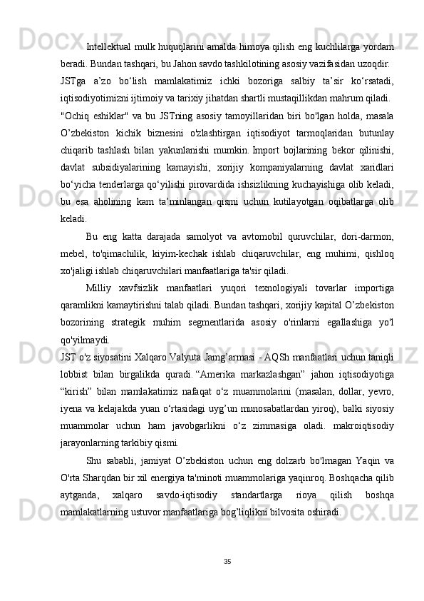   Intellektual mulk	 huquqlarini	 amalda	 himoya	 qilish	 eng	 kuchlilarga	 yordam
beradi.   Bundan	
 tashqari,	 bu	 Jahon	 savdo	 tashkilotining	 asosiy	 vazifasidan	 uzoqdir.
JSTga	
 a’zo	 bo‘lish	 mamlakatimiz	 ichki	 bozoriga	 salbiy	 ta’sir	 ko‘rsatadi,
iqtisodiyotimizni	
 ijtimoiy	 va	 tarixiy	 jihatdan	 shartli	 mustaqillikdan	 mahrum	 qiladi.
"Ochiq	
 eshiklar"	 va	 bu	 JSTning	 asosiy	 tamoyillaridan	 biri	 bo'lgan	 holda,	 masala
O’zbekiston	
 kichik	 biznesini	 o'zlashtirgan	 iqtisodiyot	 tarmoqlaridan	 butunlay
chiqarib	
 tashlash	 bilan	 yakunlanishi	 mumkin.   Import	 bojlarining	 bekor	 qilinishi,
davlat	
 subsidiyalarining	 kamayishi,	 xorijiy	 kompaniyalarning	 davlat	 xaridlari
bo‘yicha	
 tenderlarga	 qo‘yilishi	 pirovardida	 ishsizlikning	 kuchayishiga	 olib	 keladi,
bu	
 esa	 aholining	 kam	 ta’minlangan	 qismi	 uchun	 kutilayotgan	 oqibatlarga	 olib
keladi.
  Bu	
 eng	 katta	 darajada	 samolyot	 va	 avtomobil	 quruvchilar,	 dori-darmon,
mebel,	
 to'qimachilik,	 kiyim-kechak	 ishlab	 chiqaruvchilar,	 eng	 muhimi,	 qishloq
xo'jaligi	
 ishlab	 chiqaruvchilari	 manfaatlariga	 ta'sir	 qiladi.
  Milliy	
 xavfsizlik	 manfaatlari	 yuqori	 texnologiyali	 tovarlar	 importiga
qaramlikni	
 kamaytirishni	 talab	 qiladi.   Bundan	 tashqari,	 xorijiy	 kapital	 O’zbekiston
bozorining	
 strategik	 muhim	 segmentlarida	 asosiy	 o'rinlarni	 egallashiga	 yo'l
qo'yilmaydi.
JST	
 o'z	 siyosatini	 Xalqaro	 Valyuta	 Jamg’armasi	 - AQSh	 manfaatlari	 uchun	 taniqli
lobbist	
 bilan	 birgalikda	 quradi.   “Amerika	 markazlashgan”	 jahon	 iqtisodiyotiga
“kirish”	
 bilan	 mamlakatimiz	 nafaqat	 o‘z	 muammolarini	 (masalan,	 dollar,	 yevro,
iyena	
 va	 kelajakda	 yuan	 o‘rtasidagi	 uyg’un	 munosabatlardan	 yiroq),	 balki	 siyosiy
muammolar	
 uchun	 ham	 javobgarlikni	 o‘z	 zimmasiga	 oladi.	 makroiqtisodiy
jarayonlarning	
 tarkibiy	 qismi.
Shu	
 sababli,	 jamiyat	 O’zbekiston	 uchun	 eng	 dolzarb	 bo'lmagan	 Yaqin	 va
O'rta	
 Sharqdan	 bir	 xil	 energiya	 ta'minoti	 muammolariga	 yaqinroq.   Boshqacha	 qilib
aytganda,	
 	xalqaro	 	savdo-iqtisodiy	 	standartlarga	 	rioya	 	qilish	 	boshqa
mamlakatlarning	
 ustuvor	 manfaatlariga	 bog’liqlikni	 bilvosita	 oshiradi.
35 