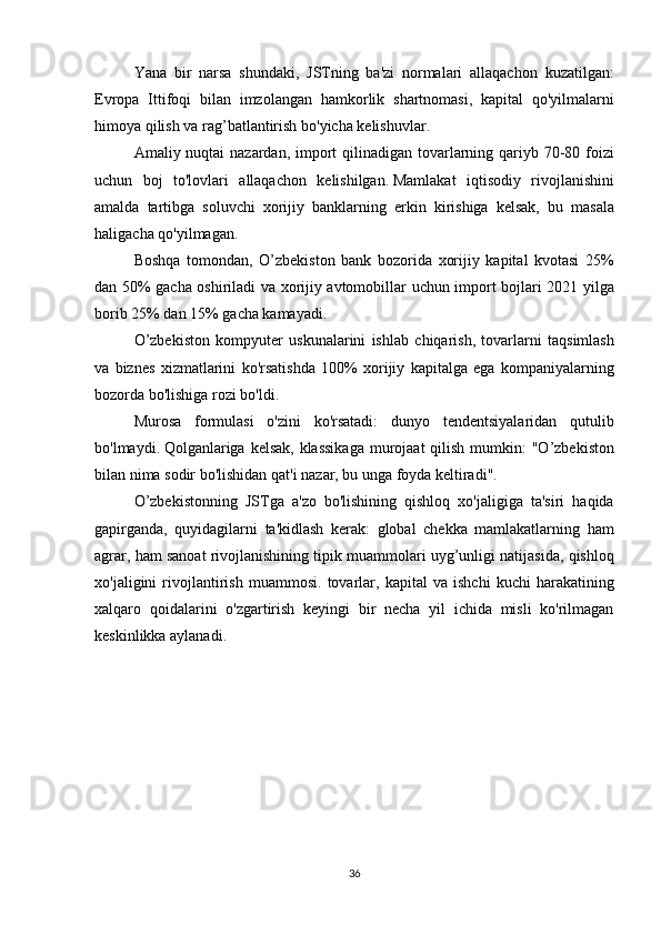   Yana bir	 narsa	 shundaki,	 JSTning	 ba'zi	 normalari	 allaqachon	 kuzatilgan:
Evropa	
 Ittifoqi	 bilan	 imzolangan	 hamkorlik	 shartnomasi,	 kapital	 qo'yilmalarni
himoya	
 qilish	 va	 rag’batlantirish	 bo'yicha	 kelishuvlar.
  Amaliy	
 nuqtai	 nazardan,	 import	 qilinadigan	 tovarlarning	 qariyb	 70-80	 foizi
uchun	
 boj	 to'lovlari	 allaqachon	 kelishilgan.   Mamlakat	 iqtisodiy	 rivojlanishini
amalda	
 tartibga	 soluvchi	 xorijiy	 banklarning	 erkin	 kirishiga	 kelsak,	 bu	 masala
haligacha	
 qo'yilmagan.
Boshqa	
 tomondan,	 O’zbekiston	 bank	 bozorida	 xorijiy	 kapital	 kvotasi	 25%
dan	
 50%	 gacha	 oshiriladi	 va	 xorijiy	 avtomobillar	 uchun	 import	 bojlari	 2021	 yilga
borib	
 25%	 dan	 15%	 gacha	 kamayadi.
O’zbekiston	
 kompyuter	 uskunalarini	 ishlab	 chiqarish,	 tovarlarni	 taqsimlash
va	
 biznes	 xizmatlarini	 ko'rsatishda	 100%	 xorijiy	 kapitalga	 ega	 kompaniyalarning
bozorda	
 bo'lishiga	 rozi	 bo'ldi.
Murosa	
 formulasi	 o'zini	 ko'rsatadi:	 dunyo	 tendentsiyalaridan	 qutulib
bo'lmaydi.   Qolganlariga	
 kelsak,	 klassikaga	 murojaat	 qilish	 mumkin:	 "O’zbekiston
bilan	
 nima	 sodir	 bo'lishidan	 qat'i	 nazar,	 bu	 unga	 foyda	 keltiradi".
O’zbekistonning	
 JSTga	 a'zo	 bo'lishining	 qishloq	 xo'jaligiga	 ta'siri	 haqida
gapirganda,	
 quyidagilarni	 ta'kidlash	 kerak:	 global	 chekka	 mamlakatlarning	 ham
agrar,	
 ham	 sanoat	 rivojlanishining	 tipik	 muammolari	 uyg’unligi	 natijasida,	 qishloq
xo'jaligini	
 rivojlantirish	 muammosi.	 tovarlar,	 kapital	 va	 ishchi	 kuchi	 harakatining
xalqaro	
 qoidalarini	 o'zgartirish	 keyingi	 bir	 necha	 yil	 ichida	 misli	 ko'rilmagan
keskinlikka	
 aylanadi.  
36 
