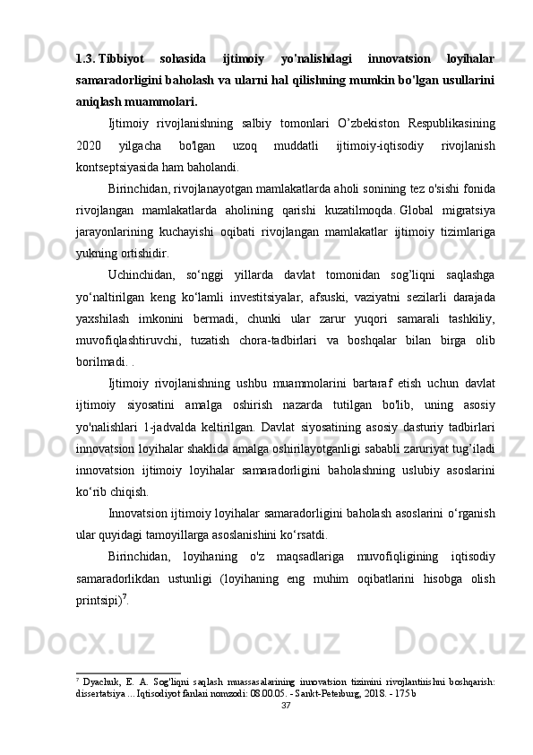 1.3.   Tibbiyot   sohasida   ijtimoiy   yo'nalishdagi   innovatsion   loyihalar
samaradorligini baholash va ularni hal qilishning mumkin bo'lgan usullarini
aniqlash muammolari.
  Ijtimoiy rivojlanishning	 salbiy	 tomonlari	 O’zbekiston	 Respublikasining
2020	
 	yilgacha	 	bo'lgan	 	uzoq	 	muddatli	 	ijtimoiy-iqtisodiy	 	rivojlanish
kontseptsiyasida	
 ham	 baholandi.
  Birinchidan,	
 rivojlanayotgan	 mamlakatlarda	 aholi	 sonining	 tez	 o'sishi	 fonida
rivojlangan	
 mamlakatlarda	 aholining	 qarishi	 kuzatilmoqda.   Global	 migratsiya
jarayonlarining	
 kuchayishi	 oqibati	 rivojlangan	 mamlakatlar	 ijtimoiy	 tizimlariga
yukning	
 ortishidir.  
  Uchinchidan,	
 so‘nggi	 yillarda	 davlat	 tomonidan	 sog’liqni	 saqlashga
yo‘naltirilgan	
 keng	 ko‘lamli	 investitsiyalar,	 afsuski,	 vaziyatni	 sezilarli	 darajada
yaxshilash	
 imkonini	 bermadi,	 chunki	 ular	 zarur	 yuqori	 samarali	 tashkiliy,
muvofiqlashtiruvchi,	
 tuzatish	 chora-tadbirlari	 va	 boshqalar	 bilan	 birga	 olib
borilmadi.   .
  Ijtimoiy	
 rivojlanishning	 ushbu	 muammolarini	 bartaraf	 etish	 uchun	 davlat
ijtimoiy	
 siyosatini	 amalga	 oshirish	 nazarda	 tutilgan	 bo'lib,	 uning	 asosiy
yo'nalishlari	
 1-jadvalda	 keltirilgan.	 Davlat	 siyosatining	 asosiy	 dasturiy	 tadbirlari
innovatsion	
 loyihalar	 shaklida	 amalga	 oshirilayotganligi	 sababli	 zaruriyat	 tug’iladi
innovatsion	
 ijtimoiy	 loyihalar	 samaradorligini	 baholashning	 uslubiy	 asoslarini
ko‘rib	
 chiqish.
  Innovatsion	
 ijtimoiy	 loyihalar	 samaradorligini	 baholash	 asoslarini	 o‘rganish
ular	
 quyidagi	 tamoyillarga	 asoslanishini	 ko‘rsatdi.
  Birinchidan,	
 loyihaning	 o'z	 maqsadlariga	 muvofiqligining	 iqtisodiy
samaradorlikdan	
 ustunligi	 (loyihaning	 eng	 muhim	 oqibatlarini	 hisobga	 olish
printsipi) 7
.  
7
  Dyachuk,	
 E.	 A.	 Sog'liqni	 saqlash	 muassasalarining	 innovatsion	 tizimini	 rivojlantirishni	 boshqarish:
dissertatsiya	
 ... Iqtisodiyot	 fanlari	 nomzodi:	 08.00.05.	 - Sankt-Peterburg,	 2018.	 - 175	 b
37 