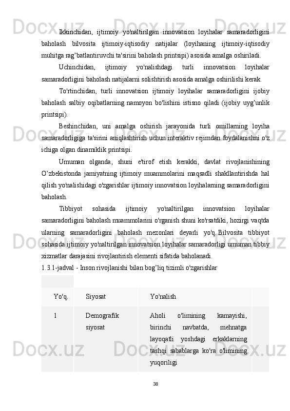   Ikkinchidan, ijtimoiy	 yo'naltirilgan	 innovatsion	 loyihalar	 samaradorligini
baholash	
 bilvosita	 ijtimoiy-iqtisodiy	 natijalar	 (loyihaning	 ijtimoiy-iqtisodiy
muhitga	
 rag’batlantiruvchi	 ta'sirini	 baholash	 printsipi)	 asosida	 amalga	 oshiriladi.
  Uchinchidan,	
 	ijtimoiy	 	yo'nalishdagi	 	turli	 	innovatsion	 	loyihalar
samaradorligini	
 baholash	 natijalarni	 solishtirish	 asosida	 amalga	 oshirilishi	 kerak.
  To'rtinchidan,	
 turli	 innovatsion	 ijtimoiy	 loyihalar	 samaradorligini	 ijobiy
baholash	
 salbiy	 oqibatlarning	 namoyon	 bo'lishini	 istisno	 qiladi	 (ijobiy	 uyg’unlik
printsipi).
  Beshinchidan,	
 uni	 amalga	 oshirish	 jarayonida	 turli	 omillarning	 loyiha
samaradorligiga	
 ta'sirini	 aniqlashtirish	 uchun	 interaktiv	 rejimdan	 foydalanishni	 o'z
ichiga	
 olgan	 dinamiklik	 printsipi.
  Umuman	
 olganda,	 shuni	 e'tirof	 etish	 kerakki,	 davlat	 rivojlanishining
O’zbekistonda	
 jamiyatning	 ijtimoiy	 muammolarini	 maqsadli	 shakllantirishda	 hal
qilish	
 yo'nalishidagi	 o'zgarishlar	 ijtimoiy	 innovatsion	 loyihalarning	 samaradorligini
baholash.
  Tibbiyot	
 	sohasida	 	ijtimoiy	 	yo'naltirilgan	 	innovatsion	 	loyihalar
samaradorligini	
 baholash	 muammolarini	 o'rganish	 shuni	 ko'rsatdiki,	 hozirgi	 vaqtda
ularning	
 samaradorligini	 baholash	 mezonlari	 deyarli	 yo'q.   Bilvosita	 tibbiyot
sohasida	
 ijtimoiy	 yo'naltirilgan	 innovatsion	 loyihalar	 samaradorligi	 umuman	 tibbiy
xizmatlar	
 darajasini	 rivojlantirish	 elementi	 sifatida	 baholanadi.
1.3.1-jadval	
 - Inson	 rivojlanishi	 bilan	 bog’liq	 tizimli	 o'zgarishlar
Yo'q. Siyosat Yo'nalish
1 Demografik
siyosat Aholi	
 	o'limining	 	kamayishi,
birinchi	
 	navbatda,	 	mehnatga
layoqatli	
 yoshdagi	 erkaklarning
tashqi	
 sabablarga	 ko'ra	 o'limining
yuqoriligi
38 