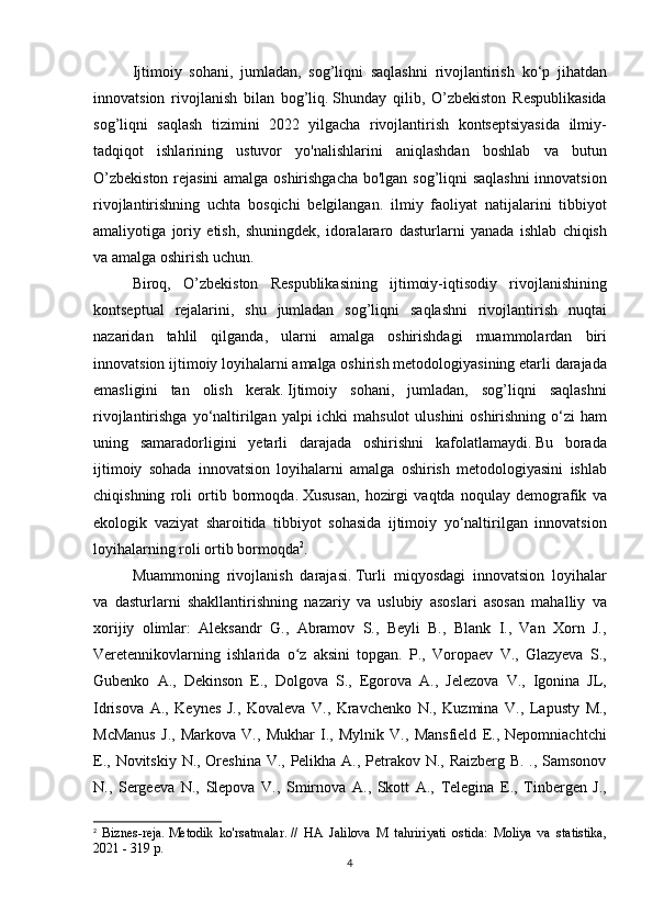   Ijtimoiy sohani,	 jumladan,	 sog’liqni	 saqlashni	 rivojlantirish	 ko‘p	 jihatdan
innovatsion	
 rivojlanish	 bilan	 bog’liq.   Shunday	 qilib,	 O’zbekiston	 Respublikasida
sog’liqni	
 saqlash	 tizimini	 2022	 yilgacha	 rivojlantirish	 kontseptsiyasida	 ilmiy-
tadqiqot	
 ishlarining	 ustuvor	 yo'nalishlarini	 aniqlashdan	 boshlab	 va	 butun
O’zbekiston	
 rejasini	 amalga	 oshirishgacha	 bo'lgan	 sog’liqni	 saqlashni	 innovatsion
rivojlantirishning	
 uchta	 bosqichi	 belgilangan.	 ilmiy	 faoliyat	 natijalarini	 tibbiyot
amaliyotiga	
 joriy	 etish,	 shuningdek,	 idoralararo	 dasturlarni	 yanada	 ishlab	 chiqish
va	
 amalga	 oshirish	 uchun.
  Biroq,	
 O’zbekiston	 Respublikasining	 ijtimoiy-iqtisodiy	 rivojlanishining
kontseptual	
 rejalarini,	 shu	 jumladan	 sog’liqni	 saqlashni	 rivojlantirish	 nuqtai
nazaridan	
 tahlil	 qilganda,	 ularni	 amalga	 oshirishdagi	 muammolardan	 biri
innovatsion	
 ijtimoiy	 loyihalarni	 amalga	 oshirish	 metodologiyasining	 etarli	 darajada
emasligini	
 tan	 olish	 kerak.   Ijtimoiy	 sohani,	 jumladan,	 sog’liqni	 saqlashni
rivojlantirishga	
 yo‘naltirilgan	 yalpi	 ichki	 mahsulot	 ulushini	 oshirishning	 o‘zi	 ham
uning	
 samaradorligini	 yetarli	 darajada	 oshirishni	 kafolatlamaydi.   Bu	 borada
ijtimoiy	
 sohada	 innovatsion	 loyihalarni	 amalga	 oshirish	 metodologiyasini	 ishlab
chiqishning	
 roli	 ortib	 bormoqda.   Xususan,	 hozirgi	 vaqtda	 noqulay	 demografik	 va
ekologik	
 vaziyat	 sharoitida	 tibbiyot	 sohasida	 ijtimoiy	 yo‘naltirilgan	 innovatsion
loyihalarning	
 roli	 ortib	 bormoqda 2
.
  Muammoning	
 rivojlanish	 darajasi.   Turli	 miqyosdagi	 innovatsion	 loyihalar
va	
 dasturlarni	 shakllantirishning	 nazariy	 va	 uslubiy	 asoslari	 asosan	 mahalliy	 va
xorijiy	
 olimlar:	 Aleksandr	 G.,	 Abramov	 S.,	 Beyli	 B.,	 Blank	 I.,	 Van	 Xorn	 J.,
Veretennikovlarning	
 ishlarida	 o z	 aksini	 topgan.	 P.,	 Voropaev	 V.,	 Glazyeva	 S.,	ʻ
Gubenko	
 A.,	 Dekinson	 E.,	 Dolgova	 S.,	 Egorova	 A.,	 Jelezova	 V.,	 Igonina	 JL,
Idrisova	
 A.,	 Keynes	 J.,	 Kovaleva	 V.,	 Kravchenko	 N.,	 Kuzmina	 V.,	 Lapusty	 M.,
McManus	
 J.,	 Markova	 V.,	 Mukhar	 I.,	 Mylnik	 V.,	 Mansfield	 E.,	 Nepomniachtchi
E.,	
 Novitskiy	 N.,	 Oreshina	 V.,	 Pelikha	 A.,	 Petrakov	 N.,	 Raizberg	 B.	 ., Samsonov
N.,	
 Sergeeva	 N.,	 Slepova	 V.,	 Smirnova	 A.,	 Skott	 A.,	 Telegina	 E.,	 Tinbergen	 J.,
2
  Biznes-reja.   Metodik	
 ko'rsatmalar.   //	 HA	 Jalilova	 M	 tahririyati	 ostida:	 Moliya	 va	 statistika,
2021	
 - 319	 p.
4 
