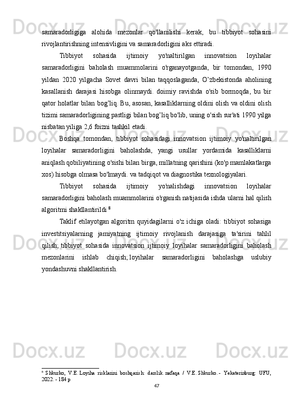 samaradorligiga alohida	 mezonlar	 qo'llanilishi	 kerak,	 bu	 tibbiyot	 sohasini
rivojlantirishning	
 intensivligini	 va	 samaradorligini	 aks	 ettiradi.
  Tibbiyot	
 	sohasida	 	ijtimoiy	 	yo'naltirilgan	 	innovatsion	 	loyihalar
samaradorligini	
 baholash	 muammolarini	 o'rganayotganda,	 bir	 tomondan,	 1990
yildan	
 2020	 yilgacha	 Sovet	 davri	 bilan	 taqqoslaganda,	 O’zbekistonda	 aholining
kasallanish	
 darajasi	 hisobga	 olinmaydi.	 doimiy	 ravishda	 o'sib	 bormoqda,	 bu	 bir
qator	
 holatlar	 bilan	 bog’liq.   Bu,	 asosan,	 kasalliklarning	 oldini	 olish	 va	 oldini	 olish
tizimi	
 samaradorligining	 pastligi	 bilan	 bog’liq	 bo'lib,	 uning	 o'sish	 sur'ati	 1990	 yilga
nisbatan	
 yiliga	 2,6	 foizni	 tashkil	 etadi.
  Boshqa	
 tomondan,	 tibbiyot	 sohasidagi	 innovatsion	 ijtimoiy	 yo'naltirilgan
loyihalar	
 samaradorligini	 baholashda,	 yangi	 usullar	 yordamida	 kasalliklarni
aniqlash	
 qobiliyatining	 o'sishi	 bilan	 birga,	 millatning	 qarishini	 (ko'p	 mamlakatlarga
xos)	
 hisobga	 olmasa	 bo'lmaydi.	 va	 tadqiqot	 va	 diagnostika	 texnologiyalari.
  Tibbiyot	
 	sohasida	 	ijtimoiy	 	yo'nalishdagi	 	innovatsion	 	loyihalar
samaradorligini	
 baholash	 muammolarini	 o'rganish	 natijasida	 ishda	 ularni	 hal	 qilish
algoritmi	
 shakllantirildi	  8
  Taklif	
 etilayotgan	 algoritm	 quyidagilarni	 o'z	 ichiga	 oladi:	 tibbiyot	 sohasiga
investitsiyalarning	
 jamiyatning	 ijtimoiy	 rivojlanish	 darajasiga	 ta'sirini	 tahlil
qilish;   tibbiyot	
 sohasida	 innovatsion	 ijtimoiy	 loyihalar	 samaradorligini	 baholash
mezonlarini	
 ishlab	 chiqish;   loyihalar	 samaradorligini	 baholashga	 uslubiy
yondashuvni	
 shakllantirish.
8
  Shkurko,	
 V.E.   Loyiha	 risklarini	 boshqarish:	 darslik.   nafaqa	 / V.E.   Shkurko.   -	 Yekaterinburg:	 UFU,
2022.	
 - 184	 p
47 