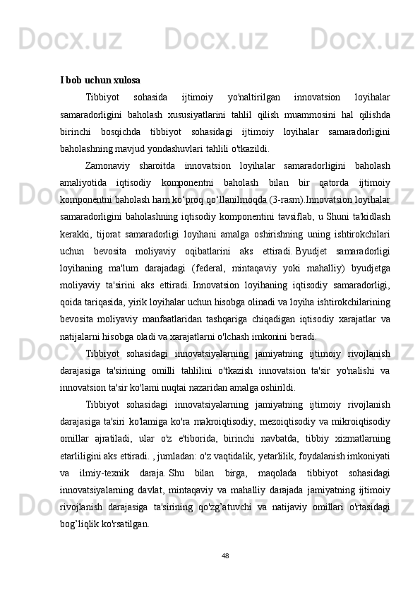 I bob uchun xulosa
Tibbiyot 	sohasida	 	ijtimoiy	 	yo'naltirilgan	 	innovatsion	 	loyihalar
samaradorligini	
 baholash	 xususiyatlarini	 tahlil	 qilish	 muammosini	 hal	 qilishda
birinchi	
 bosqichda	 tibbiyot	 sohasidagi	 ijtimoiy	 loyihalar	 samaradorligini
baholashning	
 mavjud	 yondashuvlari	 tahlili	 o'tkazildi.
  Zamonaviy	
 sharoitda	 innovatsion	 loyihalar	 samaradorligini	 baholash
amaliyotida	
 iqtisodiy	 komponentni	 baholash	 bilan	 bir	 qatorda	 ijtimoiy
komponentni	
 baholash	 ham	 ko‘proq	 qo‘llanilmoqda	 (3-rasm).Innovatsion	 loyihalar
samaradorligini	
 baholashning	 iqtisodiy	 komponentini	 tavsiflab,	 u Shuni	 ta'kidlash
kerakki,	
 tijorat	 samaradorligi	 loyihani	 amalga	 oshirishning	 uning	 ishtirokchilari
uchun	
 bevosita	 moliyaviy	 oqibatlarini	 aks	 ettiradi.   Byudjet	 samaradorligi
loyihaning	
 ma'lum	 darajadagi	 (federal,	 mintaqaviy	 yoki	 mahalliy)	 byudjetga
moliyaviy	
 ta'sirini	 aks	 ettiradi.   Innovatsion	 loyihaning	 iqtisodiy	 samaradorligi,
qoida	
 tariqasida,	 yirik	 loyihalar	 uchun	 hisobga	 olinadi	 va	 loyiha	 ishtirokchilarining
bevosita	
 moliyaviy	 manfaatlaridan	 tashqariga	 chiqadigan	 iqtisodiy	 xarajatlar	 va
natijalarni	
 hisobga	 oladi	 va	 xarajatlarni	 o'lchash	 imkonini	 beradi.
  Tibbiyot	
 sohasidagi	 innovatsiyalarning	 jamiyatning	 ijtimoiy	 rivojlanish
darajasiga	
 ta'sirining	 omilli	 tahlilini	 o'tkazish	 innovatsion	 ta'sir	 yo'nalishi	 va
innovatsion	
 ta'sir	 ko'lami	 nuqtai	 nazaridan	 amalga	 oshirildi.
  Tibbiyot	
 sohasidagi	 innovatsiyalarning	 jamiyatning	 ijtimoiy	 rivojlanish
darajasiga	
 ta'siri	 ko'lamiga	 ko'ra	 makroiqtisodiy,	 mezoiqtisodiy	 va	 mikroiqtisodiy
omillar	
 ajratiladi,	 ular	 o'z	 e'tiborida,	 birinchi	 navbatda,	 tibbiy	 xizmatlarning
etarliligini	
 aks	 ettiradi.	 , jumladan:	 o'z	 vaqtidalik,	 yetarlilik,	 foydalanish	 imkoniyati
va	
 ilmiy-texnik	 daraja.   Shu	 bilan	 birga,	 maqolada	 tibbiyot	 sohasidagi
innovatsiyalarning	
 davlat,	 mintaqaviy	 va	 mahalliy	 darajada	 jamiyatning	 ijtimoiy
rivojlanish	
 darajasiga	 ta'sirining	 qo'zg’atuvchi	 va	 natijaviy	 omillari	 o'rtasidagi
bog’liqlik	
 ko'rsatilgan.
48 