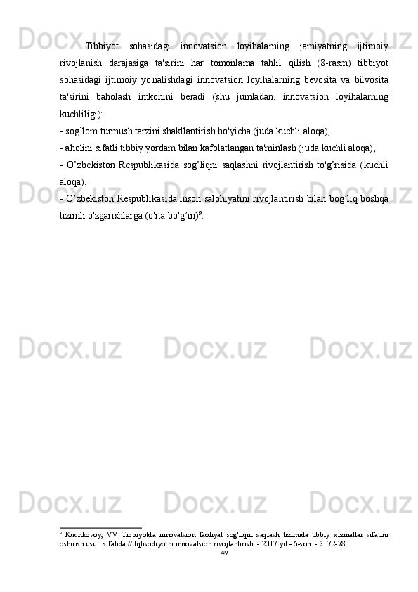   Tibbiyot sohasidagi	 innovatsion	 loyihalarning	 jamiyatning	 ijtimoiy
rivojlanish	
 darajasiga	 ta'sirini	 har	 tomonlama	 tahlil	 qilish	 (8-rasm)	 tibbiyot
sohasidagi	
 ijtimoiy	 yo'nalishdagi	 innovatsion	 loyihalarning	 bevosita	 va	 bilvosita
ta'sirini	
 baholash	 imkonini	 beradi	 (shu	 jumladan,	 innovatsion	 loyihalarning
kuchliligi):
-	
 sog’lom	 turmush	 tarzini	 shakllantirish	 bo'yicha	 (juda	 kuchli	 aloqa),
-	
 aholini	 sifatli	 tibbiy	 yordam	 bilan	 kafolatlangan	 ta'minlash	 (juda	 kuchli	 aloqa),
-	
 O’zbekiston	 Respublikasida	 sog’liqni	 saqlashni	 rivojlantirish	 to'g’risida	 (kuchli
aloqa),
-	
 O’zbekiston	 Respublikasida	 inson	 salohiyatini	 rivojlantirish	 bilan	 bog’liq	 boshqa
tizimli	
 o'zgarishlarga	 (o'rta	 bo'g’in) 9
.
9
  Kuchkovoy,	
 VV	 Tibbiyotda	 innovatsion	 faoliyat	 sog'liqni	 saqlash	 tizimida	 tibbiy	 xizmatlar	 sifatini
oshirish	
 usuli	 sifatida	 // Iqtisodiyotni	 innovatsion	 rivojlantirish.   -	 2017	 yil	 - 6-son.   -	 S. 72-78  
49 