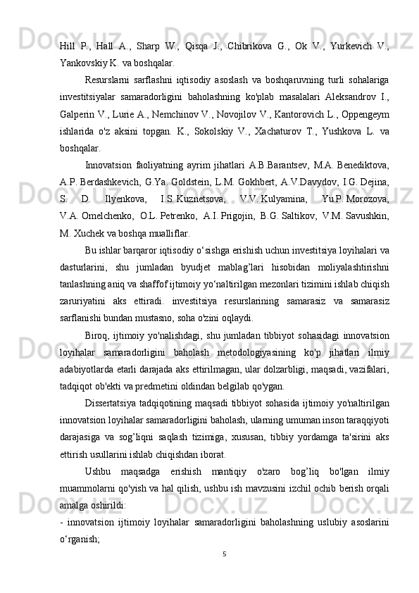 Hill P.,	 Hall	 A.,	 Sharp	 W.,	 Qisqa	 J.,	 Chibrikova	 G.,	 Ok	 V.,	 Yurkevich	 V.,
Yankovskiy	
 K.	 va	 boshqalar.
  Resurslarni
 sarflashni	 iqtisodiy	 asoslash	 va	 boshqaruvning	 turli	 sohalariga
investitsiyalar	
 samaradorligini	 baholashning	 ko'plab	 masalalari	 Aleksandrov	 I.,
Galperin	
 V.,	 Lurie	 A.,	 Nemchinov	 V.,	 Novojilov	 V.,	 Kantorovich	 L.,	 Oppengeym
ishlarida	
 o'z	 aksini	 topgan.	 K.,	 Sokolskiy	 V.,	 Xachaturov	 T.,	 Yushkova	 L.	 va
boshqalar.
  Innovatsion	
 faoliyatning	 ayrim	 jihatlari	 A.B.Barantsev,	 M.A.   Benediktova,
A.P.   Berdashkevich,	
 G.Ya.   Goldstein,	 L.M.   Gokhbert,	 A.V.Davydov,	 I.G.   Dejina,
S.	
 	D.	 	Ilyenkova,	 	I.S.   Kuznetsova,	 	V.V.   Kulyamina,	 	Yu.P.   Morozova,
V.A.   Omelchenko,	
 O.L.   Petrenko,	 A.I.   Prigojin,	 B.G.   Saltikov,	 V.M.   Savushkin,
M.	
 Xuchek	 va	 boshqa	 mualliflar.
  Bu	
 ishlar	 barqaror	 iqtisodiy	 o‘sishga	 erishish	 uchun	 investitsiya	 loyihalari	 va
dasturlarini,	
 shu	 jumladan	 byudjet	 mablag’lari	 hisobidan	 moliyalashtirishni
tanlashning	
 aniq	 va	 shaffof	 ijtimoiy	 yo‘naltirilgan	 mezonlari	 tizimini	 ishlab	 chiqish
zaruriyatini	
 aks	 ettiradi.	 investitsiya	 resurslarining	 samarasiz	 va	 samarasiz
sarflanishi	
 bundan	 mustasno,	 soha	 o'zini	 oqlaydi.
  Biroq,	
 ijtimoiy	 yo'nalishdagi,	 shu	 jumladan	 tibbiyot	 sohasidagi	 innovatsion
loyihalar	
 samaradorligini	 baholash	 metodologiyasining	 ko'p	 jihatlari	 ilmiy
adabiyotlarda	
 etarli	 darajada	 aks	 ettirilmagan,	 ular	 dolzarbligi,	 maqsadi,	 vazifalari,
tadqiqot	
 ob'ekti	 va	 predmetini	 oldindan	 belgilab	 qo'ygan.
  Dissertatsiya	
 tadqiqotining	 maqsadi	 tibbiyot	 sohasida	 ijtimoiy	 yo'naltirilgan
innovatsion	
 loyihalar	 samaradorligini	 baholash,	 ularning	 umuman	 inson	 taraqqiyoti
darajasiga	
 va	 sog’liqni	 saqlash	 tizimiga,	 xususan,	 tibbiy	 yordamga	 ta'sirini	 aks
ettirish	
 usullarini	 ishlab	 chiqishdan	 iborat.
  Ushbu	
 maqsadga	 erishish	 mantiqiy	 o'zaro	 bog’liq	 bo'lgan	 ilmiy
muammolarni	
 qo'yish	 va	 hal	 qilish,	 ushbu	 ish	 mavzusini	 izchil	 ochib	 berish	 orqali
amalga	
 oshirildi:
-	
 innovatsion	 ijtimoiy	 loyihalar	 samaradorligini	 baholashning	 uslubiy	 asoslarini
o‘rganish;
5 