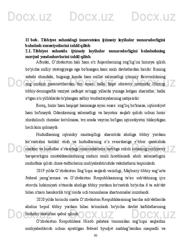 II   bob.   Tibbiyot   sohasidagi   innovatsion   ijtimoiy   loyihalar   samaradorligini
baholash xususiyatlarini tahlil qilish
2.1.   Tibbiyot   sohasida   ijtimoiy   loyihalar   samaradorligini   baholashning
mavjud yondashuvlarini tahlil qilish
  Afsuski, O’zbekiston	 hali	 ham	 o'z	 fuqarolarining	 sog’lig’ini	 himoya	 qilish
bo'yicha	
 milliy	 strategiyaga	 ega	 bo'lmagan	 kam	 sonli	 davlatlardan	 biridir.   Buning
sababi	
 shundaki,	 bugungi	 kunda	 ham	 millat	 salomatligi	 ijtimoiy	 farovonlikning
eng	
 muhim	 parametrlaridan	 biri	 emas,	 balki	 faqat	 idoraviy	 mezondir.   Hozirgi
tibbiy-demografik	
 vaziyat	 nafaqat	 so'nggi	 yillarda	 yuzaga	 kelgan	 sharoitlar,	 balki
o'tgan	
 o'n	 yilliklarda	 to'plangan	 salbiy	 tendentsiyalarning	 natijasidir.
  Biroq,	
 hozir	 ham	 haqiqat	 hammaga	 ayon	 emas:	 sog’liq	 bo'lmasa,	 iqtisodiyot
ham	
 bo'lmaydi.   Odamlarning	 salomatligi	 va	 hayotini	 saqlab	 qolish	 uchun	 hozir
shoshilinch	
 choralar	 ko'rilmasa,	 tez	 orada	 vayron	 bo'lgan	 iqtisodiyotni	 tiklaydigan
hech	
 kim	 qolmaydi.
  Hududlarning	
 iqtisodiy	 mustaqilligi	 sharoitida	 aholiga	 tibbiy	 yordam
ko‘rsatishni	
 tashkil	 etish	 va	 hududlarning	 o‘z	 resurslariga	 e’tibor	 qaratishda
markaz	
 va	 hududlar	 o‘rtasidagi	 munosabatlarni	 tartibga	 solish	 sohaning	 moliyaviy
barqarorligini	
 mustahkamlashning	 muhim	 omili	 hisoblanadi.	 aholi	 salomatligini
muhofaza	
 qilish	 chora-tadbirlarini	 moliyalashtirishda	 vakolatlarni	 taqsimlash.
  2019	
 yilda	 O’zbekiston	 Sog’liqni	 saqlash	 vazirligi,	 Majburiy	 tibbiy	 sug’urta
federal	
 jamg’armasi	 va	 O’zbekiston	 Respublikasining	 ta'sis	 sub'ektining	 ijro
etuvchi	
 hokimiyati	 o'rtasida	 aholiga	 tibbiy	 yordam	 ko'rsatish	 bo'yicha	 6 ta	 sub'ekt
bilan	
 o'zaro	 hamkorlik	 to'g’risida	 uch	 tomonlama	 shartnomalar	 imzolandi.	 
  2020	
 yilda	 birinchi	 marta	 O’zbekiston	 Respublikasining	 barcha	 sub'ektlarida
aholini	
 bepul	 tibbiy	 yordam	 bilan	 ta'minlash	 bo'yicha	 davlat	 kafolatlarining
hududiy	
 dasturlari	 qabul	 qilindi.
  O’zbekiston	
 Respublikasi	 Hisob	 palatasi	 tomonidan	 sog’liqni	 saqlashni
moliyalashtirish	
 uchun	 ajratilgan	 federal	 byudjet	 mablag’laridan	 maqsadli	 va
50 