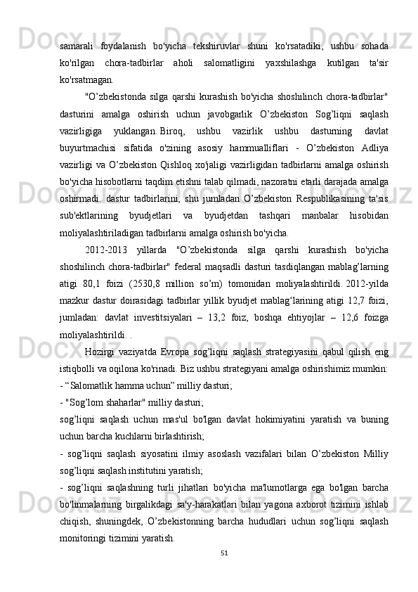 samarali foydalanish	 bo'yicha	 tekshiruvlar	 shuni	 ko'rsatadiki,	 ushbu	 sohada
ko'rilgan	
 chora-tadbirlar	 aholi	 salomatligini	 yaxshilashga	 kutilgan	 ta'sir
ko'rsatmagan.
  "O’zbekistonda	
 silga	 qarshi	 kurashish	 bo'yicha	 shoshilinch	 chora-tadbirlar"
dasturini	
 amalga	 oshirish	 uchun	 javobgarlik	 O’zbekiston	 Sog’liqni	 saqlash
vazirligiga	
 	yuklangan.   Biroq,	 	ushbu	 	vazirlik	 	ushbu	 	dasturning	 	davlat
buyurtmachisi	
 sifatida	 o'zining	 asosiy	 hammualliflari	 - O’zbekiston	 Adliya
vazirligi	
 va	 O’zbekiston	 Qishloq	 xo'jaligi	 vazirligidan	 tadbirlarni	 amalga	 oshirish
bo'yicha	
 hisobotlarni	 taqdim	 etishni	 talab	 qilmadi,	 nazoratni	 etarli	 darajada	 amalga
oshirmadi.	
 dastur	 tadbirlarini,	 shu	 jumladan	 O’zbekiston	 Respublikasining	 ta'sis
sub'ektlarining	
 byudjetlari	 va	 byudjetdan	 tashqari	 manbalar	 hisobidan
moliyalashtiriladigan	
 tadbirlarni	 amalga	 oshirish	 bo'yicha.
  2012-2013	
 yillarda	 "O’zbekistonda	 silga	 qarshi	 kurashish	 bo'yicha
shoshilinch	
 chora-tadbirlar"	 federal	 maqsadli	 dasturi	 tasdiqlangan	 mablag’larning
atigi	
 80,1	 foizi	 (2530,8	 million	 so’m)	 tomonidan	 moliyalashtirildi.   2012-yilda
mazkur	
 dastur	 doirasidagi	 tadbirlar	 yillik	 byudjet	 mablag larining	 atigi	 12,7	 foizi,	ʻ
jumladan:	
 davlat	 investitsiyalari	 – 13,2	 foiz,	 boshqa	 ehtiyojlar	 – 12,6	 foizga
moliyalashtirildi.   .
  Hozirgi	
 vaziyatda	 Evropa	 sog’liqni	 saqlash	 strategiyasini	 qabul	 qilish	 eng
istiqbolli	
 va	 oqilona	 ko'rinadi.   Biz	 ushbu	 strategiyani	 amalga	 oshirishimiz	 mumkin:
-	
 “Salomatlik	 hamma	 uchun”	 milliy	 dasturi;
-	
 "Sog’lom	 shaharlar"	 milliy	 dasturi;
sog’liqni	
 saqlash	 uchun	 mas'ul	 bo'lgan	 davlat	 hokimiyatini	 yaratish	 va	 buning
uchun	
 barcha	 kuchlarni	 birlashtirish;
-	
 sog’liqni	 saqlash	 siyosatini	 ilmiy	 asoslash	 vazifalari	 bilan	 O’zbekiston	 Milliy
sog’liqni	
 saqlash	 institutini	 yaratish;
-	
 sog’liqni	 saqlashning	 turli	 jihatlari	 bo'yicha	 ma'lumotlarga	 ega	 bo'lgan	 barcha
bo'linmalarning	
 birgalikdagi	 sa'y-harakatlari	 bilan	 yagona	 axborot	 tizimini	 ishlab
chiqish,	
 shuningdek,	 O’zbekistonning	 barcha	 hududlari	 uchun	 sog’liqni	 saqlash
monitoringi	
 tizimini	 yaratish.  
51 