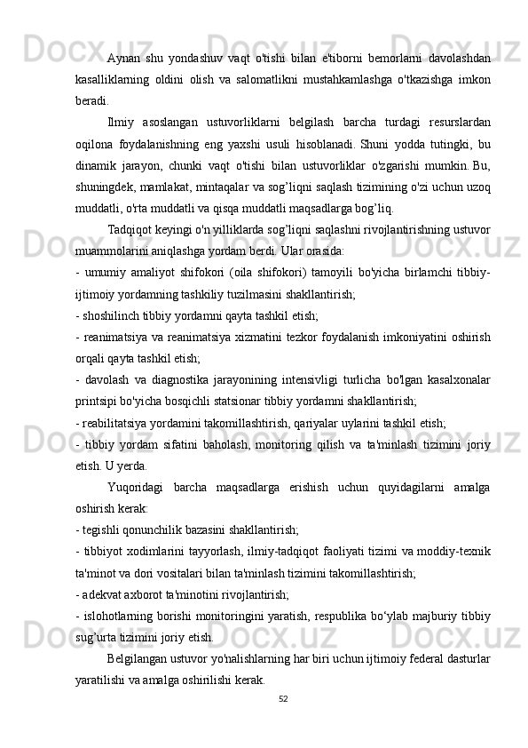   Aynan shu	 yondashuv	 vaqt	 o'tishi	 bilan	 e'tiborni	 bemorlarni	 davolashdan
kasalliklarning	
 oldini	 olish	 va	 salomatlikni	 mustahkamlashga	 o'tkazishga	 imkon
beradi.
  Ilmiy	
 asoslangan	 ustuvorliklarni	 belgilash	 barcha	 turdagi	 resurslardan
oqilona	
 foydalanishning	 eng	 yaxshi	 usuli	 hisoblanadi.   Shuni	 yodda	 tutingki,	 bu
dinamik	
 jarayon,	 chunki	 vaqt	 o'tishi	 bilan	 ustuvorliklar	 o'zgarishi	 mumkin.   Bu,
shuningdek,	
 mamlakat,	 mintaqalar	 va	 sog’liqni	 saqlash	 tizimining	 o'zi	 uchun	 uzoq
muddatli,	
 o'rta	 muddatli	 va	 qisqa	 muddatli	 maqsadlarga	 bog’liq.
  Tadqiqot	
 keyingi	 o'n	 yilliklarda	 sog’liqni	 saqlashni	 rivojlantirishning	 ustuvor
muammolarini	
 aniqlashga	 yordam	 berdi.   Ular	 orasida:
-	
 umumiy	 amaliyot	 shifokori	 (oila	 shifokori)	 tamoyili	 bo'yicha	 birlamchi	 tibbiy-
ijtimoiy	
 yordamning	 tashkiliy	 tuzilmasini	 shakllantirish;
-	
 shoshilinch	 tibbiy	 yordamni	 qayta	 tashkil	 etish;
-	
 reanimatsiya	 va	 reanimatsiya	 xizmatini	 tezkor	 foydalanish	 imkoniyatini	 oshirish
orqali	
 qayta	 tashkil	 etish;
-	
 davolash	 va	 diagnostika	 jarayonining	 intensivligi	 turlicha	 bo'lgan	 kasalxonalar
printsipi	
 bo'yicha	 bosqichli	 statsionar	 tibbiy	 yordamni	 shakllantirish;
-	
 reabilitatsiya	 yordamini	 takomillashtirish,	 qariyalar	 uylarini	 tashkil	 etish;
-	
 tibbiy	 yordam	 sifatini	 baholash,	 monitoring	 qilish	 va	 ta'minlash	 tizimini	 joriy
etish.   U	
 yerda.
  Yuqoridagi	
 barcha	 maqsadlarga	 erishish	 uchun	 quyidagilarni	 amalga
oshirish	
 kerak:
-	
 tegishli	 qonunchilik	 bazasini	 shakllantirish;
-	
 tibbiyot	 xodimlarini	 tayyorlash,	 ilmiy-tadqiqot	 faoliyati	 tizimi	 va	 moddiy-texnik
ta'minot	
 va	 dori	 vositalari	 bilan	 ta'minlash	 tizimini	 takomillashtirish;
-	
 adekvat	 axborot	 ta'minotini	 rivojlantirish;
-	
 islohotlarning	 borishi	 monitoringini	 yaratish,	 respublika	 bo‘ylab	 majburiy	 tibbiy
sug’urta	
 tizimini	 joriy	 etish.
  Belgilangan	
 ustuvor	 yo'nalishlarning	 har	 biri	 uchun	 ijtimoiy	 federal	 dasturlar
yaratilishi	
 va	 amalga	 oshirilishi	 kerak.
52 