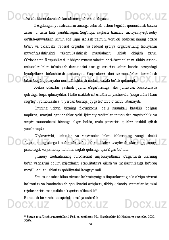 - kasalliklarni	 davolashdan	 ularning	 oldini	 olishgacha;
  Belgilangan	
 yo'nalishlarni	 amalga	 oshirish	 uchun	 tegishli	 qonunchilik	 bazasi
zarur,	
 u ham	 hali	 yaratilmagan.   Sog’liqni	 saqlash	 tizimini	 moliyaviy-iqtisodiy
qo'llab-quvvatlash	
 uchun	 sog’liqni	 saqlash	 tizimini	 vertikal	 boshqarishning	 o'zaro
ta'siri	
 va	 tiklanishi,	 federal	 organlar	 va	 federal	 ijroiya	 organlarining	 faoliyatini
muvofiqlashtirishni	
 	takomillashtirish	 	masalalarini	 	ishlab	 	chiqish	 	zarur.
O’zbekiston	
 Respublikasi,	 tibbiyot	 muassasalarini	 dori-darmonlar	 va	 tibbiy	 asbob-
uskunalar	
 bilan	 ta'minlash	 dasturlarini	 amalga	 oshirish	 uchun	 barcha	 darajadagi
byudjetlarni	
 birlashtirish	 imkoniyati.   Fuqarolarni	 dori-darmon	 bilan	 ta'minlash
bilan	
 bog’liq	 vaziyatni	 normallashtirish	 muhim	 vazifa	 bo'lib	 qolmoqda
  Keksa	
 odamlar	 yashash	 joyini	 o'zgartirishga,	 shu	 jumladan	 kasalxonada
qolishga	
 toqat	 qilmaydilar.   Hatto	 maktab-internatlarda	 yashovchi	 (nogironlar)	 ham
sog’lig’i	
 yomonlashsa,	 u yerdan	 boshqa	 joyga	 ko‘chib	 o‘tishni	 istamaydi.
  Shuning	
 uchun,	 bizning	 fikrimizcha,	 og’ir	 surunkali	 kasallik	 bo'lgan
taqdirda,	
 mavjud	 qarindoshlar	 yoki	 ijtimoiy	 xodimlar	 tomonidan	 xayrixohlik	 va
sezgir	
 munosabatni	 hisobga	 olgan	 holda,	 uyda	 parvarish	 qilishni	 tashkil	 qilish
yaxshiroqdir.
  O‘ylaymizki,	
 keksalar	 va	 nogironlar	 bilan	 ishlashning	 yangi	 shakli
fuqarolarning	
 ularga	 tanish	 muhitda	 bo‘lish	 muddatini	 uzaytirish,	 ularning	 ijtimoiy,
psixologik	
 va	 jismoniy	 holatini	 saqlab	 qolishga	 qaratilgan	 bo‘ladi.
  Ijtimoiy	
 xodimlarning	 funktsional	 majburiyatlarini	 o'zgartirish	 ularning
bo'sh	
 vaqtlarini	 bo'lim	 mijozlarini	 reabilitatsiya	 qilish	 va	 moslashtirishga	 ko'proq
moyillik	
 bilan	 ishlatish	 qobiliyatini	 kengaytiradi.
  Shu	
 munosabat	 bilan	 xizmat	 ko‘rsatayotgan	 fuqarolarning	 o‘z-o‘ziga	 xizmat
ko‘rsatish	
 va	 harakatlanish	 qobiliyatini	 aniqlash,	 tibbiy-ijtimoiy	 xizmatlar	 hajmini
rejalashtirish	
 maqsadida	 o‘rganish	 o‘tkazdik 10
.
Baholash	
 bir	 necha	 bosqichda	 amalga	 oshirildi.
10
  Biznes-reja.   Uslubiy	
 materiallar	 // Pod.   ed.   professor	 P.L.   Manilovskiy.   M:	 Moliya	 va	 statistika,	 2022.	 -
566	
 b.
54 