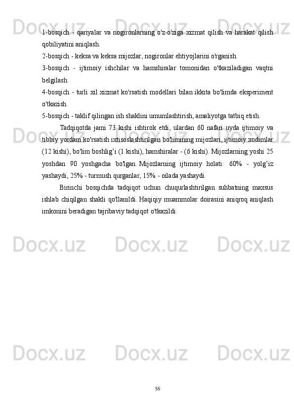 1-bosqich - qariyalar	 va	 nogironlarning	 o'z-o'ziga	 xizmat	 qilish	 va	 harakat	 qilish
qobiliyatini	
 aniqlash.
2-bosqich	
 - keksa	 va	 keksa	 mijozlar,	 nogironlar	 ehtiyojlarini	 o'rganish.
3-bosqich	
 - ijtimoiy	 ishchilar	 va	 hamshiralar	 tomonidan	 o'tkaziladigan	 vaqtni
belgilash.
4-bosqich	
 - turli	 xil	 xizmat	 ko'rsatish	 modellari	 bilan	 ikkita	 bo'limda	 eksperiment
o'tkazish.
5-bosqich	
 - taklif	 qilingan	 ish	 shaklini	 umumlashtirish,	 amaliyotga	 tatbiq	 etish.
  Tadqiqotda	
 jami	 73	 kishi	 ishtirok	 etdi,	 ulardan	 60	 nafari	 uyda	 ijtimoiy	 va
tibbiy	
 yordam	 ko'rsatish	 ixtisoslashtirilgan	 bo'limining	 mijozlari,	 ijtimoiy	 xodimlar
(12	
 kishi),	 bo'lim	 boshlig’i	 (1	 kishi),	 hamshiralar	 - (6	 kishi).   Mijozlarning	 yoshi	 25
yoshdan	
 90	 yoshgacha	 bo'lgan.   Mijozlarning	 ijtimoiy	 holati:	 60%	 - yolg’iz
yashaydi,	
 25%	 - turmush	 qurganlar,	 15%	 - oilada	 yashaydi.
  Birinchi	
 bosqichda	 tadqiqot	 uchun	 chuqurlashtirilgan	 suhbatning	 maxsus
ishlab	
 chiqilgan	 shakli	 qo'llanildi.   Haqiqiy	 muammolar	 doirasini	 aniqroq	 aniqlash
imkonini	
 beradigan	 tajribaviy	 tadqiqot	 o'tkazildi.
55 