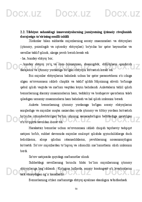 2.2.   Tibbiyot   sohasidagi   innovatsiyalarning   jamiyatning   ijtimoiy   rivojlanish
darajasiga ta'sirining omilli tahlili
  Xodimlar bilan	 suhbatda	 mijozlarning	 asosiy	 muammolari	 va	 ehtiyojlari
(ijtimoiy,	
 psixologik	 va	 iqtisodiy	 ehtiyojlari)	 bo'yicha	 bir	 qator	 bayonotlar	 va
savollar	
 taklif	 qilindi,	 ularga	 javob	 berish	 kerak	 edi:
-	
 ha,	 bunday	 ehtiyoj	 bor;
-	
 bunday	 ehtiyoj	 yo'q;   va	 men	 bilmayman,	 shuningdek,	 ehtiyojlarni	 qondirish
darajasini	
 va	 ijtimoiy	 yordamga	 bo'lgan	 ehtiyojni	 ko'rsatish	 kerak	 edi.
  Biz	
 mijozlar	 ehtiyojlarini	 baholash	 uchun	 bir	 qator	 parametrlarni	 o'z	 ichiga
olgan	
 so'rovnomani	 ishlab	 chiqdik	 va	 taklif	 qildik.   Mijozning	 ahvoli	 bo'limga
qabul	
 qilish	 vaqtida	 va	 ma'lum	 vaqtdan	 keyin	 baholandi.   Anketalarni	 tahlil	 qilish
bemorlarning	
 shaxsiy	 muammolarini	 ham,	 tashkiliy	 va	 boshqaruv	 qarorlarini	 talab
qiladigan	
 umumiy	 muammolarni	 ham	 baholash	 va	 hal	 qilish	 imkonini	 beradi.
  Anketa	
 bemorlarning	 ijtimoiy	 yordamga	 bo'lgan	 asosiy	 ehtiyojlarini
aniqlashga	
 va	 mijozlar	 nuqtai	 nazaridan	 uyda	 ijtimoiy	 va	 tibbiy	 yordam	 ko'rsatish
bo'yicha	
 ixtisoslashtirilgan	 bo'lim	 ishining	 samaradorligini	 baholashga	 qaratilgan
o'n	
 to'qqizta	 savoldan	 iborat	 edi	 
  Harakatsiz	
 bemorlar	 uchun	 so'rovnomani	 ishlab	 chiqish	 tajribaviy	 tadqiqot
natijasi	
 bo'lib,	 suhbat	 davomida	 mijozlar	 muloqot	 qilishda	 qiyinchiliklarga	 duch
kelishlarini,	
 aloqa	 qilishni	 istamasliklarini,	 javoblarning	 nosamimiyligini
ko'rsatdi.   So‘rov	
 mijozlardan	 to‘liqroq	 va	 ishonchli	 ma’lumotlarni	 olish	 imkonini
berdi.
  So'rov	
 natijasida	 quyidagi	 ma'lumotlar	 olindi:
  Suhbatdagi	
 savollarning	 birinchi	 bloki	 bo‘lim	 mijozlarining	 ijtimoiy
ehtiyojlariga	
 bag’ishlandi.    	Ko'pgina	 hollarda,	 asosiy	 kontingent	 o'z	 kvartiralarini
tark	
 etmaydigan	 og’ir	 kasallardir.    
  Bemorlarning	
 o'zlari	 ma'lumotga	 ehtiyoj	 ajralmas	 ekanligini	 ta'kidlashadi.
56 