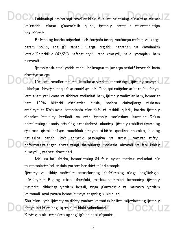   Suhbatdagi navbatdagi	 savollar	 bloki	 filial	 mijozlarining	 o‘z-o‘ziga	 xizmat
ko‘rsatish,	
 ularga	 g’amxo‘rlik	 qilish,	 ijtimoiy	 qaramlik	 muammolariga
bag’ishlandi.
  Bo'limning	
 barcha	 mijozlari	 turli	 darajada	 tashqi	 yordamga	 muhtoj	 va	 ularga
qaram	
 bo'lib,	 sog’lig’i	 sababli	 ularga	 tegishli	 parvarish	 va	 davolanish
kerak.   Ko'pchilik	
 (62,5%)	 nafaqat	 uyini	 tark	 etmaydi,	 balki	 yotoqdan	 ham
turmaydi.
  Ijtimoiy	
 ish	 amaliyotida	 mobil	 bo'lmagan	 mijozlarga	 tashrif	 buyurish	 katta
ahamiyatga	
 ega.
  Uchinchi	
 savollar	 to'plami	 kasallarga	 yordam	 ko'rsatishga,	 ijtimoiy	 mavqeini
tiklashga	
 ehtiyojni	 aniqlashga	 qaratilgan	 edi.   Tadqiqot	 natijalariga	 ko'ra,	 bu	 ehtiyoj
kam	
 ahamiyatli	 emas	 va	 tibbiyot	 xodimlari	 ham,	 ijtimoiy	 xodimlar	 ham,	 bemorlar
ham	
 	100%	 	birinchi	 	o'rinlardan	 	birida,	 	boshqa	 	ehtiyojlarga	 	nisbatan
aniqlaydilar.   Ko'pincha	
 bemorlarda	 ular	 64%	 ni	 tashkil	 qiladi,	 barcha	 ijtimoiy
aloqalar	
 butunlay	 buziladi	 va	 aniq	 ijtimoiy	 moslashuv	 kuzatiladi.   Keksa
odamlarning	
 ijtimoiy-psixologik	 moslashuvi,	 ularning	 ijtimoiy	 reabilitatsiyasining
ajralmas	
 qismi	 bo'lgan	 murakkab	 jarayon	 sifatida	 qaralishi	 mumkin,	 buning
natijasida	
 qarish,	 ko'p	 somatik	 patologiya	 va	 stressli	 vaziyat	 tufayli
deformatsiyalangan	
 shaxs	 yangi	 sharoitlarga	 moslasha	 olmaydi	 va	 faol	 ishlay
olmaydi.	
 , yashash	 sharoitlari.
  Ma lum	
 bo lishicha,	 bemorlarning	 84	 foizi	 aynan	 markaz	 xodimlari	 o z	ʼ ʻ ʻ
muammolarini	
 hal	 etishda	 yordam	 berishini	 ta kidlamoqda.ʼ
Ijtimoiy	
 va	 tibbiy	 xodimlar	 bemorlarning	 ishchilarning	 o'ziga	 bog’liqligini
ta'kidlaydilar.   Buning	
 sababi	 shundaki,	 markaz	 xodimlari	 bemorning	 ijtimoiy
mavqeini	
 tiklashga	 yordam	 beradi,	 unga	 g’amxo'rlik	 va	 ma'naviy	 yordam
ko'rsatadi,	
 ayni	 paytda	 bemor	 himoyalanganligini	 his	 qiladi.
Shu	
 bilan	 uyda	 ijtimoiy	 va	 tibbiy	 yordam	 ko'rsatish	 bo'limi	 mijozlarining	 ijtimoiy
ehtiyojlari	
 bilan	 bog’liq	 savollar	 bloki	 yakunlanadi.
Keyingi	
 blok	 - mijozlarning	 sog’lig’i	 holatini	 o'rganish.
57 