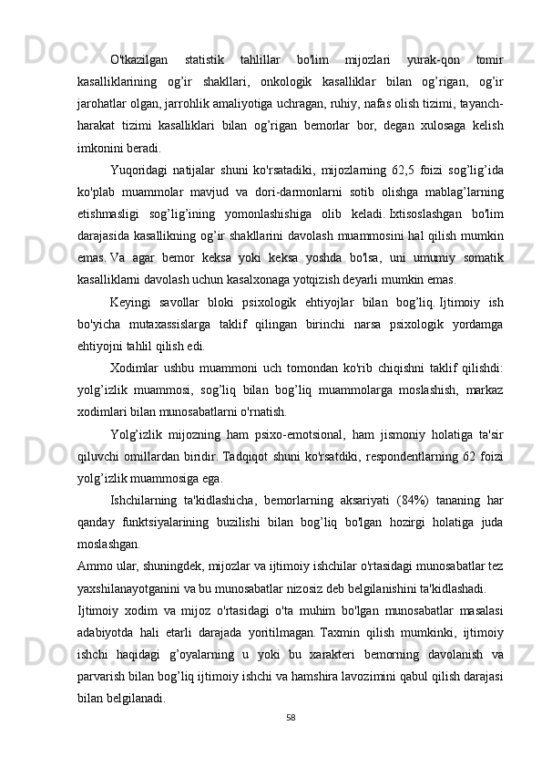   O'tkazilgan 	statistik	 	tahlillar	 	bo'lim	 	mijozlari	 	yurak-qon	 	tomir
kasalliklarining	
 og’ir	 shakllari,	 onkologik	 kasalliklar	 bilan	 og’rigan,	 og’ir
jarohatlar	
 olgan,	 jarrohlik	 amaliyotiga	 uchragan,	 ruhiy,	 nafas	 olish	 tizimi,	 tayanch-
harakat	
 tizimi	 kasalliklari	 bilan	 og’rigan	 bemorlar	 bor,	 degan	 xulosaga	 kelish
imkonini	
 beradi.
  Yuqoridagi	
 natijalar	 shuni	 ko'rsatadiki,	 mijozlarning	 62,5	 foizi	 sog’lig’ida
ko'plab	
 muammolar	 mavjud	 va	 dori-darmonlarni	 sotib	 olishga	 mablag’larning
etishmasligi	
 sog’lig’ining	 yomonlashishiga	 olib	 keladi.   Ixtisoslashgan	 bo'lim
darajasida	
 kasallikning	 og’ir	 shakllarini	 davolash	 muammosini	 hal	 qilish	 mumkin
emas.   Va	
 agar	 bemor	 keksa	 yoki	 keksa	 yoshda	 bo'lsa,	 uni	 umumiy	 somatik
kasalliklarni	
 davolash	 uchun	 kasalxonaga	 yotqizish	 deyarli	 mumkin	 emas.
  Keyingi	
 savollar	 bloki	 psixologik	 ehtiyojlar	 bilan	 bog’liq.   Ijtimoiy	 ish
bo'yicha	
 mutaxassislarga	 taklif	 qilingan	 birinchi	 narsa	 psixologik	 yordamga
ehtiyojni	
 tahlil	 qilish	 edi.
  Xodimlar	
 ushbu	 muammoni	 uch	 tomondan	 ko'rib	 chiqishni	 taklif	 qilishdi:
yolg’izlik	
 muammosi,	 sog’liq	 bilan	 bog’liq	 muammolarga	 moslashish,	 markaz
xodimlari	
 bilan	 munosabatlarni	 o'rnatish.
  Yolg’izlik	
 mijozning	 ham	 psixo-emotsional,	 ham	 jismoniy	 holatiga	 ta'sir
qiluvchi	
 omillardan	 biridir.   Tadqiqot	 shuni	 ko'rsatdiki,	 respondentlarning	 62	 foizi
yolg’izlik	
 muammosiga	 ega.
  Ishchilarning	
 ta'kidlashicha,	 bemorlarning	 aksariyati	 (84%)	 tananing	 har
qanday	
 funktsiyalarining	 buzilishi	 bilan	 bog’liq	 bo'lgan	 hozirgi	 holatiga	 juda
moslashgan.
Ammo	
 ular,	 shuningdek,	 mijozlar	 va	 ijtimoiy	 ishchilar	 o'rtasidagi	 munosabatlar	 tez
yaxshilanayotganini	
 va	 bu	 munosabatlar	 nizosiz	 deb	 belgilanishini	 ta'kidlashadi.
Ijtimoiy	
 xodim	 va	 mijoz	 o'rtasidagi	 o'ta	 muhim	 bo'lgan	 munosabatlar	 masalasi
adabiyotda	
 hali	 etarli	 darajada	 yoritilmagan.   Taxmin	 qilish	 mumkinki,	 ijtimoiy
ishchi	
 haqidagi	 g’oyalarning	 u yoki	 bu	 xarakteri	 bemorning	 davolanish	 va
parvarish	
 bilan	 bog’liq	 ijtimoiy	 ishchi	 va	 hamshira	 lavozimini	 qabul	 qilish	 darajasi
bilan	
 belgilanadi.
58 