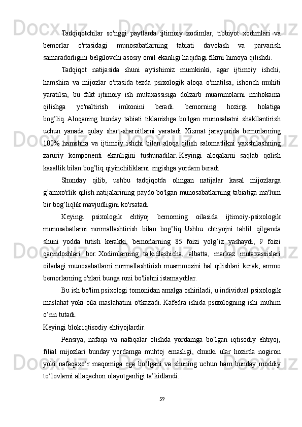   Tadqiqotchilar so'nggi	 paytlarda	 ijtimoiy	 xodimlar,	 tibbiyot	 xodimlari	 va
bemorlar	
 	o'rtasidagi	 	munosabatlarning	 	tabiati	 	davolash	 	va	 	parvarish
samaradorligini	
 belgilovchi	 asosiy	 omil	 ekanligi	 haqidagi	 fikrni	 himoya	 qilishdi.
  Tadqiqot	
 natijasida	 shuni	 aytishimiz	 mumkinki,	 agar	 ijtimoiy	 ishchi,
hamshira	
 va	 mijozlar	 o'rtasida	 tezda	 psixologik	 aloqa	 o'rnatilsa,	 ishonch	 muhiti
yaratilsa,	
 bu	 fakt	 ijtimoiy	 ish	 mutaxassisiga	 dolzarb	 muammolarni	 muhokama
qilishga	
 	yo'naltirish	 	imkonini	 	beradi.	 	bemorning	 	hozirgi	 	holatiga
bog’liq.   Aloqaning	
 bunday	 tabiati	 tiklanishga	 bo'lgan	 munosabatni	 shakllantirish
uchun	
 yanada	 qulay	 shart-sharoitlarni	 yaratadi.   Xizmat	 jarayonida	 bemorlarning
100%	
 hamshira	 va	 ijtimoiy	 ishchi	 bilan	 aloqa	 qilish	 salomatlikni	 yaxshilashning
zaruriy	
 komponenti	 ekanligini	 tushunadilar.   Keyingi	 aloqalarni	 saqlab	 qolish
kasallik	
 bilan	 bog’liq	 qiyinchiliklarni	 engishga	 yordam	 beradi.
  Shunday	
 qilib,	 ushbu	 tadqiqotda	 olingan	 natijalar	 kasal	 mijozlarga
g’amxo'rlik	
 qilish	 natijalarining	 paydo	 bo'lgan	 munosabatlarning	 tabiatiga	 ma'lum
bir	
 bog’liqlik	 mavjudligini	 ko'rsatadi.
  Keyingi	
 psixologik	 ehtiyoj	 bemorning	 oilasida	 ijtimoiy-psixologik
munosabatlarni	
 normallashtirish	 bilan	 bog’liq.   Ushbu	 ehtiyojni	 tahlil	 qilganda
shuni	
 yodda	 tutish	 kerakki,	 bemorlarning	 85	 foizi	 yolg’iz	 yashaydi,	 9 foizi
qarindoshlari	
 bor.   Xodimlarning	 ta'kidlashicha,	 albatta,	 markaz	 mutaxassislari
oiladagi	
 munosabatlarni	 normallashtirish	 muammosini	 hal	 qilishlari	 kerak,	 ammo
bemorlarning	
 o'zlari	 bunga	 rozi	 bo'lishni	 istamaydilar.  
  Bu	
 ish	 bo'lim	 psixologi	 tomonidan	 amalga	 oshiriladi,	 u individual	 psixologik
maslahat	
 yoki	 oila	 maslahatini	 o'tkazadi.   Kafedra	 ishida	 psixologning	 ishi	 muhim
o‘rin	
 tutadi.
Keyingi	
 blok	 iqtisodiy	 ehtiyojlardir.
  Pensiya,	
 nafaqa	 va	 nafaqalar	 olishda	 yordamga	 bo‘lgan	 iqtisodiy	 ehtiyoj,
filial	
 mijozlari	 bunday	 yordamga	 muhtoj	 emasligi,	 chunki	 ular	 hozirda	 nogiron
yoki	
 nafaqaxo‘r	 maqomiga	 ega	 bo‘lgani	 va	 shuning	 uchun	 ham	 bunday	 moddiy
to‘lovlarni	
 allaqachon	 olayotganligi	 ta’kidlandi.	 .
59 