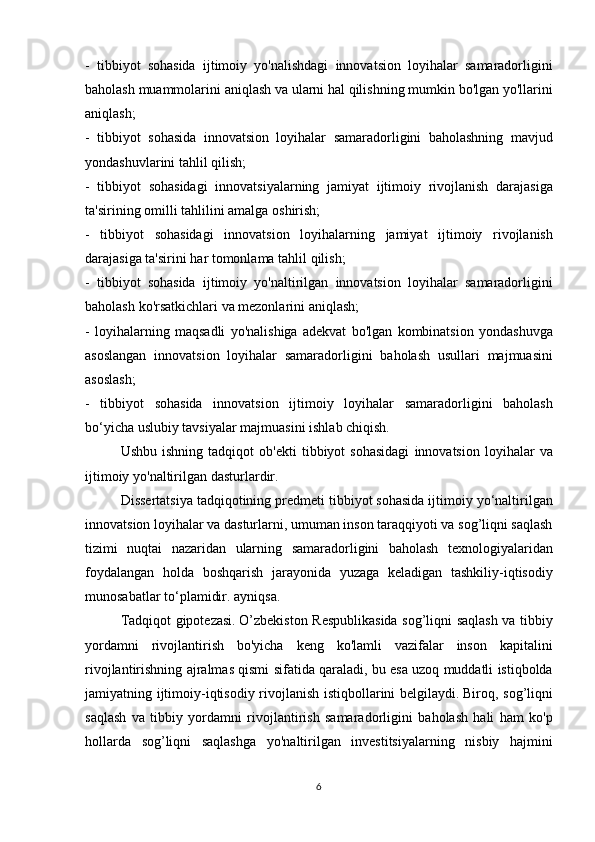- tibbiyot	 sohasida	 ijtimoiy	 yo'nalishdagi	 innovatsion	 loyihalar	 samaradorligini
baholash	
 muammolarini	 aniqlash	 va	 ularni	 hal	 qilishning	 mumkin	 bo'lgan	 yo'llarini
aniqlash;
-	
 tibbiyot	 sohasida	 innovatsion	 loyihalar	 samaradorligini	 baholashning	 mavjud
yondashuvlarini	
 tahlil	 qilish;
-	
 tibbiyot	 sohasidagi	 innovatsiyalarning	 jamiyat	 ijtimoiy	 rivojlanish	 darajasiga
ta'sirining	
 omilli	 tahlilini	 amalga	 oshirish;
-	
 tibbiyot	 sohasidagi	 innovatsion	 loyihalarning	 jamiyat	 ijtimoiy	 rivojlanish
darajasiga	
 ta'sirini	 har	 tomonlama	 tahlil	 qilish;
-	
 tibbiyot	 sohasida	 ijtimoiy	 yo'naltirilgan	 innovatsion	 loyihalar	 samaradorligini
baholash	
 ko'rsatkichlari	 va	 mezonlarini	 aniqlash;
-	
 loyihalarning	 maqsadli	 yo'nalishiga	 adekvat	 bo'lgan	 kombinatsion	 yondashuvga
asoslangan	
 innovatsion	 loyihalar	 samaradorligini	 baholash	 usullari	 majmuasini
asoslash;
-	
 tibbiyot	 sohasida	 innovatsion	 ijtimoiy	 loyihalar	 samaradorligini	 baholash
bo‘yicha	
 uslubiy	 tavsiyalar	 majmuasini	 ishlab	 chiqish.
  Ushbu	
 ishning	 tadqiqot	 ob'ekti	 tibbiyot	 sohasidagi	 innovatsion	 loyihalar	 va
ijtimoiy	
 yo'naltirilgan	 dasturlardir.
  Dissertatsiya	
 tadqiqotining	 predmeti	 tibbiyot	 sohasida	 ijtimoiy	 yo‘naltirilgan
innovatsion	
 loyihalar	 va	 dasturlarni,	 umuman	 inson	 taraqqiyoti	 va	 sog’liqni	 saqlash
tizimi	
 nuqtai	 nazaridan	 ularning	 samaradorligini	 baholash	 texnologiyalaridan
foydalangan	
 holda	 boshqarish	 jarayonida	 yuzaga	 keladigan	 tashkiliy-iqtisodiy
munosabatlar	
 to‘plamidir.	 ayniqsa.
  Tadqiqot	
 gipotezasi.   O’zbekiston	 Respublikasida	 sog’liqni	 saqlash	 va	 tibbiy
yordamni	
 rivojlantirish	 bo'yicha	 keng	 ko'lamli	 vazifalar	 inson	 kapitalini
rivojlantirishning	
 ajralmas	 qismi	 sifatida	 qaraladi,	 bu	 esa	 uzoq	 muddatli	 istiqbolda
jamiyatning	
 ijtimoiy-iqtisodiy	 rivojlanish	 istiqbollarini	 belgilaydi.   Biroq,	 sog’liqni
saqlash	
 va	 tibbiy	 yordamni	 rivojlantirish	 samaradorligini	 baholash	 hali	 ham	 ko'p
hollarda	
 sog’liqni	 saqlashga	 yo'naltirilgan	 investitsiyalarning	 nisbiy	 hajmini
6 
