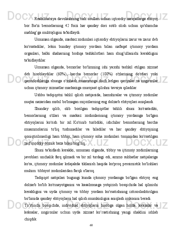   Reabilitatsiya davolashning	 turli	 usullari	 uchun	 iqtisodiy	 xarajatlarga	 ehtiyoj
bor.   Ba'zi	
 bemorlarning	 42	 foizi	 har	 qanday	 dori	 sotib	 olish	 uchun	 qo'shimcha
mablag’ga	
 muhtojligini	 ta'kidlaydi.
  Umuman	
 olganda,	 markaz	 xodimlari	 iqtisodiy	 ehtiyojlarni	 zarur	 va	 zarur	 deb
ko'rsatadilar,	
 lekin	 bunday	 ijtimoiy	 yordam	 bilan	 nafaqat	 ijtimoiy	 yordam
organlari,	
 balki	 shaharning	 boshqa	 tashkilotlari	 ham	 shug’ullanishi	 kerakligini
ta'kidlaydilar.
  Umuman	
 olganda,	 bemorlar	 bo'limning	 ishi	 yaxshi	 tashkil	 etilgan	 xizmat
deb	
 hisoblaydilar	 (60%),	 barcha	 bemorlar	 (100%)	 o'zlarining	 do'stlari	 yoki
qarindoshlariga	
 shunga	 o'xshash	 muammoga	 duch	 kelgan	 qariyalar	 va	 nogironlar
uchun	
 ijtimoiy	 xizmatlar	 markaziga	 murojaat	 qilishni	 tavsiya	 qiladilar.
  Ushbu	
 tadqiqotni	 tahlil	 qilish	 natijasida,	 hamshiralar	 va	 ijtimoiy	 xodimlar
nuqtai	
 nazaridan	 mobil	 bo'lmagan	 mijozlarning	 eng	 dolzarb	 ehtiyojlari	 aniqlandi.
  Shunday	
 qilib,	 olib	 borilgan	 tadqiqotlar	 tahlili	 shuni	 ko'rsatadiki,
bemorlarning	
 o'zlari	 va	 markaz	 xodimlarining	 ijtimoiy	 yordamga	 bo'lgan
ehtiyojlarini	
 ko'rish	 bir	 xil.   Ko'rinib	 turibdiki,	 ishchilar	 bemorlarning	 barcha
muammolarini	
 to'liq	 tushunadilar	 va	 biladilar	 va	 har	 qanday	 ehtiyojning
qoniqtirilmasligi	
 ham	 tibbiy,	 ham	 ijtimoiy	 soha	 xodimlari	 tomonidan	 ko'rsatilgan
zaif	
 moddiy-texnik	 baza	 bilan	 bog’liq.
  Shuni	
 ta'kidlash	 kerakki,	 umuman	 olganda,	 tibbiy	 va	 ijtimoiy	 xodimlarning
javoblari	
 unchalik	 farq	 qilmadi	 va	 bir	 xil	 turdagi	 edi,	 ammo	 suhbatlar	 natijalariga
ko'ra,	
 ijtimoiy	 xodimlar	 kelajakda	 tiklanish	 haqida	 ko'proq	 pessimistik	 bo'lishlari
muhim.	
 tibbiyot	 xodimlaridan	 farqli	 o'laroq.
  Tadqiqot	
 natijalari	 bugungi	 kunda	 ijtimoiy	 yordamga	 bo'lgan	 ehtiyoj	 eng
dolzarb	
 bo'lib	 ko'rinayotganini	 va	 kasalxonaga	 yotqizish	 bosqichida	 hal	 qilinishi
kerakligini	
 va	 uyda	 ijtimoiy	 va	 tibbiy	 yordam	 ko'rsatishning	 ixtisoslashtirilgan
bo'limida	
 qanday	 ehtiyojlarni	 hal	 qilish	 mumkinligini	 aniqlash	 imkonini	 beradi.
To‘rtinchi	
 bosqichda,	 individual	 ehtiyojlarni	 hisobga	 olgan	 holda,	 keksalar	 va
keksalar,	
 nogironlar	 uchun	 uyda	 xizmat	 ko‘rsatishning	 yangi	 shaklini	 ishlab
chiqdik.
60 