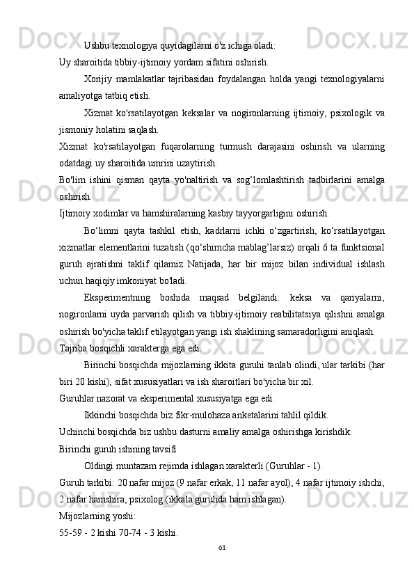   Ushbu texnologiya	 quyidagilarni	 o'z	 ichiga	 oladi:
Uy	
 sharoitida	 tibbiy-ijtimoiy	 yordam	 sifatini	 oshirish.
  Xorijiy	
 mamlakatlar	 tajribasidan	 foydalangan	 holda	 yangi	 texnologiyalarni
amaliyotga	
 tatbiq	 etish.
  Xizmat	
 ko'rsatilayotgan	 keksalar	 va	 nogironlarning	 ijtimoiy,	 psixologik	 va
jismoniy	
 holatini	 saqlash.
Xizmat	
 ko'rsatilayotgan	 fuqarolarning	 turmush	 darajasini	 oshirish	 va	 ularning
odatdagi	
 uy	 sharoitida	 umrini	 uzaytirish.
Bo'lim	
 ishini	 qisman	 qayta	 yo'naltirish	 va	 sog’lomlashtirish	 tadbirlarini	 amalga
oshirish.
Ijtimoiy	
 xodimlar	 va	 hamshiralarning	 kasbiy	 tayyorgarligini	 oshirish.
  Bo‘limni	
 qayta	 tashkil	 etish,	 kadrlarni	 ichki	 o‘zgartirish,	 ko‘rsatilayotgan
xizmatlar	
 elementlarini	 tuzatish	 (qo‘shimcha	 mablag’larsiz)	 orqali	 6 ta	 funktsional
guruh	
 ajratishni	 taklif	 qilamiz.   Natijada,	 har	 bir	 mijoz	 bilan	 individual	 ishlash
uchun	
 haqiqiy	 imkoniyat	 bo'ladi.  
  Eksperimentning
 boshida	 maqsad	 belgilandi:	 keksa	 va	 qariyalarni,
nogironlarni	
 uyda	 parvarish	 qilish	 va	 tibbiy-ijtimoiy	 reabilitatsiya	 qilishni	 amalga
oshirish	
 bo'yicha	 taklif	 etilayotgan	 yangi	 ish	 shaklining	 samaradorligini	 aniqlash.
Tajriba	
 bosqichli	 xarakterga	 ega	 edi.
  Birinchi	
 bosqichda	 mijozlarning	 ikkita	 guruhi	 tanlab	 olindi,	 ular	 tarkibi	 (har
biri	
 20	 kishi),	 sifat	 xususiyatlari	 va	 ish	 sharoitlari	 bo'yicha	 bir	 xil.
Guruhlar	
 nazorat	 va	 eksperimental	 xususiyatga	 ega	 edi.
  Ikkinchi	
 bosqichda	 biz	 fikr-mulohaza	 anketalarini	 tahlil	 qildik.
Uchinchi	
 bosqichda	 biz	 ushbu	 dasturni	 amaliy	 amalga	 oshirishga	 kirishdik.
Birinchi	
 guruh	 ishining	 tavsifi
  Oldingi	
 muntazam	 rejimda	 ishlagan	 xarakterli	 (Guruhlar	 - 1).
Guruh	
 tarkibi:	 20	 nafar	 mijoz	 (9	 nafar	 erkak,	 11	 nafar	 ayol),	 4 nafar	 ijtimoiy	 ishchi,
2	
 nafar	 hamshira,	 psixolog	 (ikkala	 guruhda	 ham	 ishlagan).
Mijozlarning	
 yoshi:
55-59	
 - 2 kishi   70-74	 - 3 kishi.
61 