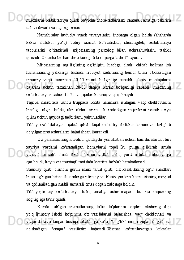 mijozlarni reabilitatsiya	 qilish	 bo'yicha	 chora-tadbirlarni	 samarali	 amalga	 oshirish
uchun	
 deyarli	 vaqtga	 ega	 emas.
  Hamshiralar	
 hududiy	 vrach	 tavsiyalarini	 inobatga	 olgan	 holda	 (shaharda
keksa	
 shifokor	 yo q)	 tibbiy	 xizmat	 ko rsatishdi,	 shuningdek,	 reabilitatsiya	ʻ ʻ
tadbirlarini	
 o tkazishdi,	 mijozlarning	 psixolog	 bilan	 uchrashuvlarini	 tashkil	ʻ
qilishdi.   O'rtacha	
 bir	 hamshira	 kuniga	 6 ta	 mijozga	 tashrif	 buyuradi.
  Mijozlarning	
 sog’lig’ining	 og’irligini	 hisobga	 olsak,	 chidab	 bo'lmas	 ish
hamshiraning	
 yelkasiga	 tushadi.   Tibbiyot	 xodimining	 bemor	 bilan	 o'tkazadigan
umumiy	
 vaqti	 taxminan	 40-60	 minut	 bo'lganligi	 sababli,	 tibbiy	 muolajalarni
bajarish	
 uchun	 taxminan	 20-30	 daqiqa	 kerak	 bo'lganligi	 sababli,	 mijozning
reabilitatsiyasi	
 uchun	 10-20	 daqiqadan	 ko'proq	 vaqt	 qolmaydi.
Tajriba	
 sharoitida	 ushbu	 truppada	 ikkita	 hamshira	 ishlagan.   Vaqt	 cheklovlarini
hisobga	
 olgan	 holda,	 ular	 o'zlari	 xizmat	 ko'rsatadigan	 mijozlarni	 reabilitatsiya
qilish	
 uchun	 quyidagi	 tadbirlarni	 yakunladilar.
Tibbiy	
 reabilitatsiyani	 qabul	 qilish	 faqat	 mahalliy	 shifokor	 tomonidan	 belgilab
qo'yilgan	
 protseduralarni	 bajarishdan	 iborat	 edi.
  O'z	
 palatalarining	 ahvolini	 qandaydir	 yumshatish	 uchun	 hamshiralardan	 biri
xayriya	
 yordami	 ko'rsatadigan	 homiylarni	 topdi.   Bu	 pulga	 g’ildirak	 ustida
yuruvchilar	
 sotib	 olindi.   Beshta	 bemor	 dastlab	 tashqi	 yordam	 bilan	 imkoniyatga
ega	
 bo'ldi,	 keyin	 esa	 mustaqil	 ravishda	 kvartira	 bo'ylab	 harakatlanadi.
Shunday	
 qilib,	 birinchi	 guruh	 ishini	 tahlil	 qilib,	 biz	 kasallikning	 og’ir	 shakllari
bilan	
 og’rigan	 keksa	 fuqarolarga	 ijtimoiy	 va	 tibbiy	 yordam	 ko'rsatishning	 mavjud
va	
 qo'llaniladigan	 shakli	 samarali	 emas	 degan	 xulosaga	 keldik.
Tibbiy-ijtimoiy	
 reabilitatsiya	 to'liq	 amalga	 oshirilmagan,	 bu	 esa	 mijozning
sog’lig’iga	
 ta'sir	 qiladi.
  Ko'zda	
 tutilgan	 xizmatlarning	 to'liq	 to'plamini	 taqdim	 etishning	 iloji
yo'q.   Ijtimoiy	
 ishchi	 ko'pincha	 o'z	 vazifalarini	 bajarishda,	 vaqt	 cheklovlari	 va
yuqorida	
 tavsiflangan	 boshqa	 sabablarga	 ko'ra,	 "bog’lik"	 ning	 rivojlanishiga	 hissa
qo'shadigan	
 "enaga"	 vazifasini	 bajaradi.   Xizmat	 ko'rsatilayotgan	 keksalar
63 