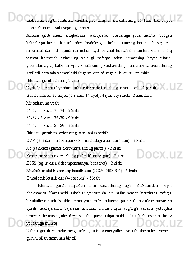 faoliyatini rag’batlantirish	 cheklangan,	 natijada	 mijozlarning	 65	 foizi	 faol	 hayot
tarzi	
 uchun	 motivatsiyaga	 ega	 emas.
Xulosa	
 qilib	 shuni	 aniqladikki,	 tashqaridan	 yordamga	 juda	 muhtoj	 bo'lgan
keksalarga	
 kundalik	 usullardan	 foydalangan	 holda,	 ularning	 barcha	 ehtiyojlarini
maksimal	
 darajada	 qondirish	 uchun	 uyda	 xizmat	 ko'rsatish	 mumkin	 emas.   To'liq
xizmat	
 ko'rsatish	 tizimining	 yo'qligi	 nafaqat	 keksa	 bemorning	 hayot	 sifatini
yaxshilamaydi,	
 balki	 mavjud	 kasallikning	 kuchayishiga,	 umumiy	 farovonlikning
sezilarli	
 darajada	 yomonlashishiga	 va	 erta	 o'limga	 olib	 kelishi	 mumkin.
Ikkinchi	
 guruh	 ishining	 tavsifi
Uyda	
 "statsionar"	 yordam	 ko'rsatish	 modelida	 ishlagan	 xarakterli	 (2-guruh).
Guruh	
 tarkibi:	 20	 mijoz	 (6	 erkak,	 14	 ayol),	 4 ijtimoiy	 ishchi,	 2 hamshira.
Mijozlarning	
 yoshi:
55-59	
 - 3 kishi.   70-74	 - 5 kishi
60-64	
 - 3 kishi.   75-79	 - 5 kishi
65-69	
 - 3 kishi.   80-89	 - 3 kishi
Ikkinchi	
 guruh	 mijozlarining	 kasallanish	 tarkibi
CVA	
 (2-3	 darajali	 hemiparez	 ko'rinishidagi	 asoratlar	 bilan)	 - 3 kishi.
Ko'p	
 skleroz	 (pastki	 ekstremitalarning	 parezi)	 - 2 kishi.
Femur	
 bo'yinining	 sinishi	 (gips	 "etik"	 qo'yilgan)	 - 2 kishi.
ZSSS	
 (og’ir	 kurs,	 dekompensatsiya,	 bedsores)	 - 2 kishi.
Mushak-skelet	
 tizimining	 kasalliklari	 (DOA,	 NSF	 3-4)	 - 5 kishi.
Onkologik	
 kasalliklar	 (4-bosqich)	 - 6 kishi.
  Ikkinchi	
 guruh	 mijozlari	 ham	 kasallikning	 og’ir	 shakllaridan	 aziyat
chekmoqda.   Yordamchi	
 asboblar	 yordamida	 o'n	 nafar	 bemor	 kvartirada	 zo'rg’a
harakatlana	
 oladi.   Beshta	 bemor	 yordam	 bilan	 karavotga	 o'tirib,	 o'z-o'zini	 parvarish
qilish	
 muolajalarini	 bajarishi	 mumkin.   Uchta	 mijoz	 sog’lig’i	 sababli	 yotoqdan
umuman	
 turmaydi,	 ular	 doimiy	 tashqi	 parvarishga	 muhtoj.   Ikki	 kishi	 uyda	 palliativ
yordamga	
 muhtoj.
Ushbu	
 guruh	 mijozlarining	 tarkibi,	 sifat	 xususiyatlari	 va	 ish	 sharoitlari	 nazorat
guruhi	
 bilan	 taxminan	 bir	 xil.
64 
