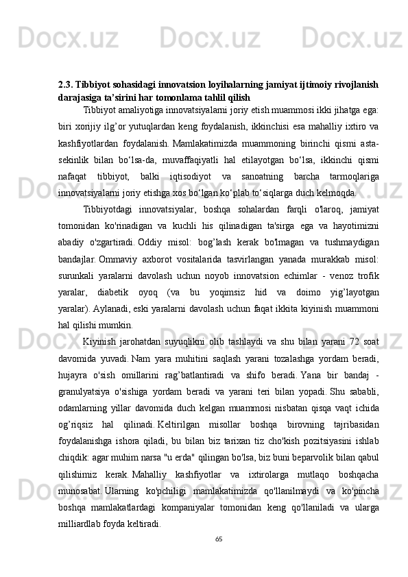 2.3.   Tibbiyot sohasidagi innovatsion loyihalarning jamiyat ijtimoiy rivojlanish
darajasiga ta’sirini har tomonlama tahlil qilish
  Tibbiyot amaliyotiga	 innovatsiyalarni	 joriy	 etish	 muammosi	 ikki	 jihatga	 ega:
biri	
 xorijiy	 ilg’or	 yutuqlardan	 keng	 foydalanish,	 ikkinchisi	 esa	 mahalliy	 ixtiro	 va
kashfiyotlardan	
 foydalanish.   Mamlakatimizda	 muammoning	 birinchi	 qismi	 asta-
sekinlik	
 bilan	 bo‘lsa-da,	 muvaffaqiyatli	 hal	 etilayotgan	 bo‘lsa,	 ikkinchi	 qismi
nafaqat	
 tibbiyot,	 balki	 iqtisodiyot	 va	 sanoatning	 barcha	 tarmoqlariga
innovatsiyalarni	
 joriy	 etishga	 xos	 bo‘lgan	 ko‘plab	 to‘siqlarga	 duch	 kelmoqda.  
  Tibbiyotdagi	
 innovatsiyalar,	 boshqa	 sohalardan	 farqli	 o'laroq,	 jamiyat
tomonidan	
 ko'rinadigan	 va	 kuchli	 his	 qilinadigan	 ta'sirga	 ega	 va	 hayotimizni
abadiy	
 o'zgartiradi.   Oddiy	 misol:	 bog’lash	 kerak	 bo'lmagan	 va	 tushmaydigan
bandajlar.   Ommaviy	
 axborot	 vositalarida	 tasvirlangan	 yanada	 murakkab	 misol:
surunkali	
 yaralarni	 davolash	 uchun	 noyob	 innovatsion	 echimlar	 - venoz	 trofik
yaralar,	
 diabetik	 oyoq	 (va	 bu	 yoqimsiz	 hid	 va	 doimo	 yig’layotgan
yaralar).   Aylanadi,   eski	
 yaralarni	 davolash	 uchun	 faqat	 ikkita	 kiyinish	 muammoni
hal	
 qilishi	 mumkin.  
  Kiyinish	
 jarohatdan	 suyuqlikni	 olib	 tashlaydi	 va	 shu	 bilan	 yarani	 72	 soat
davomida	
 yuvadi.   Nam	 yara	 muhitini	 saqlash	 yarani	 tozalashga	 yordam	 beradi,
hujayra	
 o'sish	 omillarini	 rag’batlantiradi	 va	 shifo	 beradi.   Yana	 bir	 bandaj	 -
granulyatsiya	
 o'sishiga	 yordam	 beradi	 va	 yarani	 teri	 bilan	 yopadi.   Shu	 sababli,
odamlarning	
 yillar	 davomida	 duch	 kelgan	 muammosi	 nisbatan	 qisqa	 vaqt	 ichida
og’riqsiz	
 hal	 qilinadi.   Keltirilgan	 misollar	 boshqa	 birovning	 tajribasidan
foydalanishga	
 ishora	 qiladi,	 bu	 bilan	 biz	 tarixan	 tiz	 cho'kish	 pozitsiyasini	 ishlab
chiqdik:	
 agar	 muhim	 narsa	 "u	 erda"	 qilingan	 bo'lsa,	 biz	 buni	 beparvolik	 bilan	 qabul
qilishimiz	
 kerak.   Mahalliy	 kashfiyotlar	 va	 ixtirolarga	 mutlaqo	 boshqacha
munosabat.   Ularning	
 ko'pchiligi	 mamlakatimizda	 qo'llanilmaydi	 va	 ko'pincha
boshqa	
 mamlakatlardagi	 kompaniyalar	 tomonidan	 keng	 qo'llaniladi	 va	 ularga
milliardlab	
 foyda	 keltiradi.  
65 