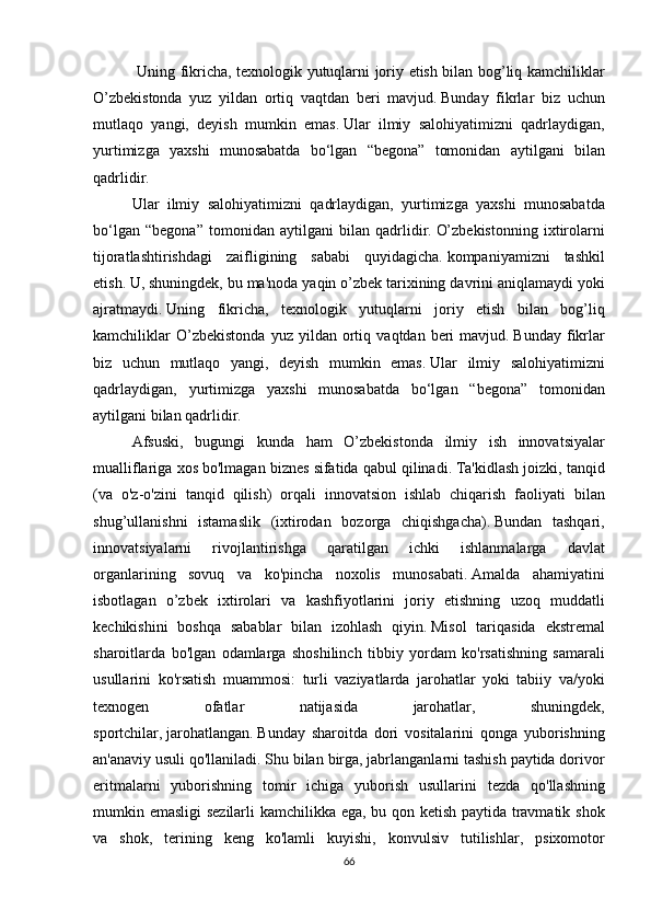    Uning	 fikricha,	 texnologik	 yutuqlarni	 joriy	 etish	 bilan	 bog’liq	 kamchiliklar
O’zbekistonda	
 yuz	 yildan	 ortiq	 vaqtdan	 beri	 mavjud.   Bunday	 fikrlar	 biz	 uchun
mutlaqo	
 yangi,	 deyish	 mumkin	 emas.   Ular	 ilmiy	 salohiyatimizni	 qadrlaydigan,
yurtimizga	
 yaxshi	 munosabatda	 bo‘lgan	 “begona”	 tomonidan	 aytilgani	 bilan
qadrlidir.  
  Ular	
 ilmiy	 salohiyatimizni	 qadrlaydigan,	 yurtimizga	 yaxshi	 munosabatda
bo‘lgan	
 “begona”	 tomonidan	 aytilgani	 bilan	 qadrlidir.   O’zbekistonning	 ixtirolarni
tijoratlashtirishdagi	
 zaifligining	 sababi	 quyidagicha.   kompaniyamizni	 tashkil
etish.   U,	
 shuningdek,	 bu	 ma'noda	 yaqin	 o’zbek	 tarixining	 davrini	 aniqlamaydi	 yoki
ajratmaydi.   Uning	
 fikricha,	 texnologik	 yutuqlarni	 joriy	 etish	 bilan	 bog’liq
kamchiliklar	
 O’zbekistonda	 yuz	 yildan	 ortiq	 vaqtdan	 beri	 mavjud.   Bunday	 fikrlar
biz	
 uchun	 mutlaqo	 yangi,	 deyish	 mumkin	 emas.   Ular	 ilmiy	 salohiyatimizni
qadrlaydigan,	
 yurtimizga	 yaxshi	 munosabatda	 bo‘lgan	 “begona”	 tomonidan
aytilgani	
 bilan	 qadrlidir.
  Afsuski,
 bugungi	 kunda	 ham	 O’zbekistonda	 ilmiy	 ish	 innovatsiyalar
mualliflariga	
 xos	 bo'lmagan	 biznes	 sifatida	 qabul	 qilinadi.   Ta'kidlash	 joizki,	 tanqid
(va	
 o'z-o'zini	 tanqid	 qilish)	 orqali	 innovatsion	 ishlab	 chiqarish	 faoliyati	 bilan
shug’ullanishni	
 istamaslik	 (ixtirodan	 bozorga	 chiqishgacha).   Bundan	 tashqari,
innovatsiyalarni	
 	rivojlantirishga	 	qaratilgan	 	ichki	 	ishlanmalarga	 	davlat
organlarining	
 sovuq	 va	 ko'pincha	 noxolis	 munosabati.   Amalda	 ahamiyatini
isbotlagan	
 o’zbek	 ixtirolari	 va	 kashfiyotlarini	 joriy	 etishning	 uzoq	 muddatli
kechikishini	
 boshqa	 sabablar	 bilan	 izohlash	 qiyin.   Misol	 tariqasida	 ekstremal
sharoitlarda	
 bo'lgan	 odamlarga	 shoshilinch	 tibbiy	 yordam	 ko'rsatishning	 samarali
usullarini	
 ko'rsatish	 muammosi:	 turli	 vaziyatlarda	 jarohatlar	 yoki	 tabiiy	 va/yoki
texnogen	
 	ofatlar	 	natijasida	 	jarohatlar,	 	shuningdek,
sportchilar,   jarohatlangan.   Bunday	
 sharoitda	 dori	 vositalarini	 qonga	 yuborishning
an'anaviy	
 usuli	 qo'llaniladi.   Shu	 bilan	 birga,	 jabrlanganlarni	 tashish	 paytida	 dorivor
eritmalarni	
 yuborishning	 tomir	 ichiga	 yuborish	 usullarini	 tezda	 qo'llashning
mumkin	
 emasligi	 sezilarli	 kamchilikka	 ega,	 bu	 qon	 ketish	 paytida	 travmatik	 shok
va	
 shok,	 terining	 keng	 ko'lamli	 kuyishi,	 konvulsiv	 tutilishlar,	 psixomotor
66 