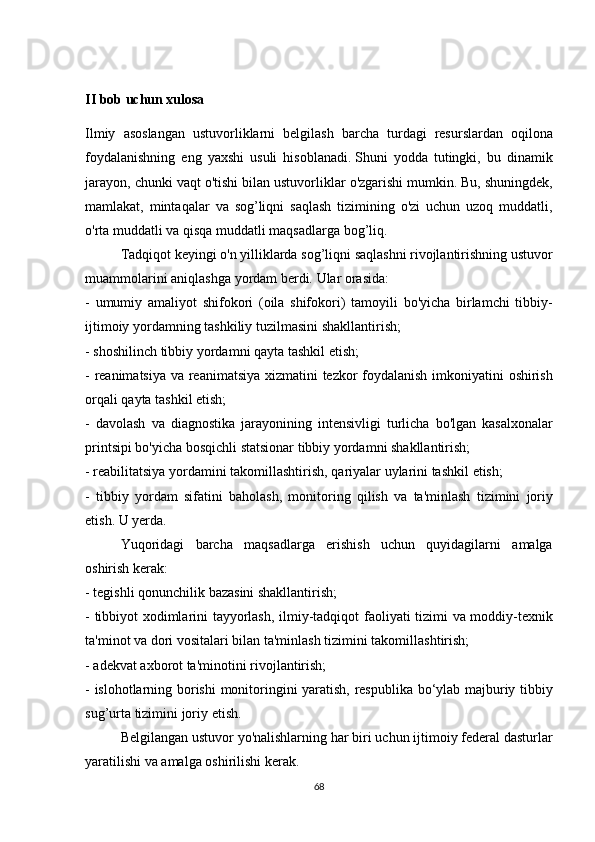 II bob uchun xulosa
Ilmiy asoslangan	 ustuvorliklarni	 belgilash	 barcha	 turdagi	 resurslardan	 oqilona
foydalanishning	
 eng	 yaxshi	 usuli	 hisoblanadi.   Shuni	 yodda	 tutingki,	 bu	 dinamik
jarayon,	
 chunki	 vaqt	 o'tishi	 bilan	 ustuvorliklar	 o'zgarishi	 mumkin.   Bu,	 shuningdek,
mamlakat,	
 mintaqalar	 va	 sog’liqni	 saqlash	 tizimining	 o'zi	 uchun	 uzoq	 muddatli,
o'rta	
 muddatli	 va	 qisqa	 muddatli	 maqsadlarga	 bog’liq.
  Tadqiqot	
 keyingi	 o'n	 yilliklarda	 sog’liqni	 saqlashni	 rivojlantirishning	 ustuvor
muammolarini	
 aniqlashga	 yordam	 berdi.   Ular	 orasida:
-	
 umumiy	 amaliyot	 shifokori	 (oila	 shifokori)	 tamoyili	 bo'yicha	 birlamchi	 tibbiy-
ijtimoiy	
 yordamning	 tashkiliy	 tuzilmasini	 shakllantirish;
-	
 shoshilinch	 tibbiy	 yordamni	 qayta	 tashkil	 etish;
-	
 reanimatsiya	 va	 reanimatsiya	 xizmatini	 tezkor	 foydalanish	 imkoniyatini	 oshirish
orqali	
 qayta	 tashkil	 etish;
-	
 davolash	 va	 diagnostika	 jarayonining	 intensivligi	 turlicha	 bo'lgan	 kasalxonalar
printsipi	
 bo'yicha	 bosqichli	 statsionar	 tibbiy	 yordamni	 shakllantirish;
-	
 reabilitatsiya	 yordamini	 takomillashtirish,	 qariyalar	 uylarini	 tashkil	 etish;
-	
 tibbiy	 yordam	 sifatini	 baholash,	 monitoring	 qilish	 va	 ta'minlash	 tizimini	 joriy
etish.   U	
 yerda.
  Yuqoridagi	
 barcha	 maqsadlarga	 erishish	 uchun	 quyidagilarni	 amalga
oshirish	
 kerak:
-	
 tegishli	 qonunchilik	 bazasini	 shakllantirish;
-	
 tibbiyot	 xodimlarini	 tayyorlash,	 ilmiy-tadqiqot	 faoliyati	 tizimi	 va	 moddiy-texnik
ta'minot	
 va	 dori	 vositalari	 bilan	 ta'minlash	 tizimini	 takomillashtirish;
-	
 adekvat	 axborot	 ta'minotini	 rivojlantirish;
-	
 islohotlarning	 borishi	 monitoringini	 yaratish,	 respublika	 bo‘ylab	 majburiy	 tibbiy
sug’urta	
 tizimini	 joriy	 etish.
  Belgilangan	
 ustuvor	 yo'nalishlarning	 har	 biri	 uchun	 ijtimoiy	 federal	 dasturlar
yaratilishi	
 va	 amalga	 oshirilishi	 kerak.
68 