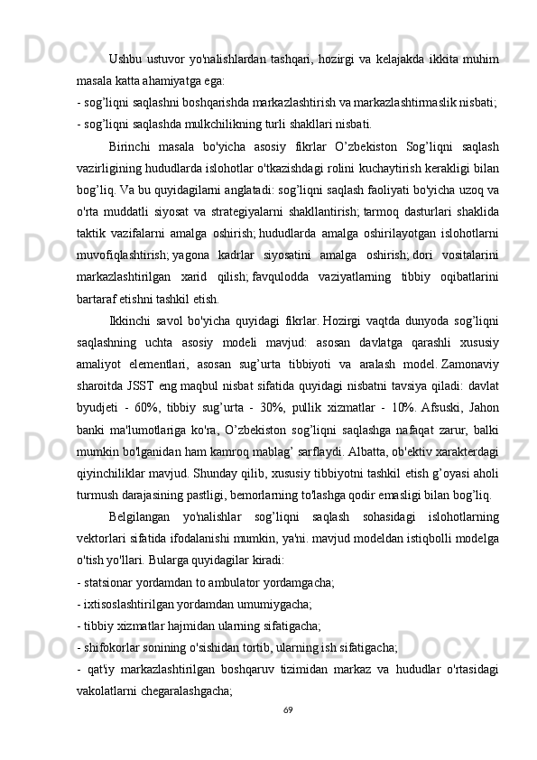   Ushbu ustuvor	 yo'nalishlardan	 tashqari,	 hozirgi	 va	 kelajakda	 ikkita	 muhim
masala	
 katta	 ahamiyatga	 ega:
-	
 sog’liqni	 saqlashni	 boshqarishda	 markazlashtirish	 va	 markazlashtirmaslik	 nisbati;
-	
 sog’liqni	 saqlashda	 mulkchilikning	 turli	 shakllari	 nisbati.
  Birinchi	
 masala	 bo'yicha	 asosiy	 fikrlar	 O’zbekiston	 Sog’liqni	 saqlash
vazirligining	
 hududlarda	 islohotlar	 o'tkazishdagi	 rolini	 kuchaytirish	 kerakligi	 bilan
bog’liq.   Va	
 bu	 quyidagilarni	 anglatadi:	 sog’liqni	 saqlash	 faoliyati	 bo'yicha	 uzoq	 va
o'rta	
 muddatli	 siyosat	 va	 strategiyalarni	 shakllantirish;   tarmoq	 dasturlari	 shaklida
taktik	
 vazifalarni	 amalga	 oshirish;   hududlarda	 amalga	 oshirilayotgan	 islohotlarni
muvofiqlashtirish;   yagona	
 kadrlar	 siyosatini	 amalga	 oshirish;   dori	 vositalarini
markazlashtirilgan	
 xarid	 qilish;   favqulodda	 vaziyatlarning	 tibbiy	 oqibatlarini
bartaraf	
 etishni	 tashkil	 etish.  
  Ikkinchi	
 savol	 bo'yicha	 quyidagi	 fikrlar.   Hozirgi	 vaqtda	 dunyoda	 sog’liqni
saqlashning	
 uchta	 asosiy	 modeli	 mavjud:	 asosan	 davlatga	 qarashli	 xususiy
amaliyot	
 elementlari,	 asosan	 sug’urta	 tibbiyoti	 va	 aralash	 model.   Zamonaviy
sharoitda	
 JSST	 eng	 maqbul	 nisbat	 sifatida	 quyidagi	 nisbatni	 tavsiya	 qiladi:	 davlat
byudjeti	
 - 60%,	 tibbiy	 sug’urta	 - 30%,	 pullik	 xizmatlar	 - 10%.   Afsuski,	 Jahon
banki	
 ma'lumotlariga	 ko'ra,	 O’zbekiston	 sog’liqni	 saqlashga	 nafaqat	 zarur,	 balki
mumkin	
 bo'lganidan	 ham	 kamroq	 mablag’	 sarflaydi.   Albatta,	 ob'ektiv	 xarakterdagi
qiyinchiliklar	
 mavjud.   Shunday	 qilib,	 xususiy	 tibbiyotni	 tashkil	 etish	 g’oyasi	 aholi
turmush	
 darajasining	 pastligi,	 bemorlarning	 to'lashga	 qodir	 emasligi	 bilan	 bog’liq.
  Belgilangan	
 yo'nalishlar	 sog’liqni	 saqlash	 sohasidagi	 islohotlarning
vektorlari	
 sifatida	 ifodalanishi	 mumkin,	 ya'ni.   mavjud	 modeldan	 istiqbolli	 modelga
o'tish	
 yo'llari.   Bularga	 quyidagilar	 kiradi:
-	
 statsionar	 yordamdan	 to	 ambulator	 yordamgacha;
-	
 ixtisoslashtirilgan	 yordamdan	 umumiygacha;
-	
 tibbiy	 xizmatlar	 hajmidan	 ularning	 sifatigacha;
-	
 shifokorlar	 sonining	 o'sishidan	 tortib,	 ularning	 ish	 sifatigacha;
-	
 qat'iy	 markazlashtirilgan	 boshqaruv	 tizimidan	 markaz	 va	 hududlar	 o'rtasidagi
vakolatlarni	
 chegaralashgacha;
69 