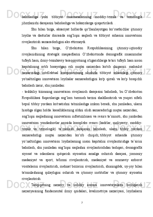 baholashga yoki	 tibbiyot	 muassasalarining	 moddiy-texnik	 va	 texnologik
jihozlanishi	
 darajasini	 baholashga	 va	 hokazolarga	 qisqartiriladi.	 .
  Shu	
 bilan	 birga,	 aksariyat	 hollarda	 qo‘llanilayotgan	 ko‘rsatkichlar	 ijtimoiy
loyiha	
 va	 dasturlar	 doirasida	 sog’liqni	 saqlash	 va	 tibbiyot	 sohasini	 innovatsion
rivojlantirish	
 samaradorligini	 aks	 ettirmaydi.  
  Shu	
 	bilan	 	birga,	 	O’zbekiston	 	Respublikasining	 	ijtimoiy-iqtisodiy
rivojlanishining	
 strategik	 maqsadlarini	 O’zbekistonda	 demografik	 muammolar
tufayli	
 ham,	 ilmiy-texnikaviy	 taraqqiyotning	 o'zgarishlarga	 ta'siri	 tufayli	 ham	 inson
kapitalining	
 ortib	 borayotgan	 roli	 nuqtai	 nazaridan	 ko'rib	 chiqamiz.	 mahsulot
tannarxidagi	
 intellektual	 komponentning	 ulushida	 tibbiyot	 sohasidagi	 ijtimoiy
yo'naltirilgan	
 innovatsion	 loyihalar	 samaradorligini	 ko'p	 qirrali	 va	 ko'p	 bosqichli
baholash	
 zarur,	 shu	 jumladan:
-	
 tashkiliy	 tizimning	 innovatsion	 rivojlanish	 darajasini	 baholash,	 bu	 O’zbekiston
Respublikasi	
 fuqarolariga	 sog’lom	 turmush	 tarzini	 shakllantirish	 va	 yuqori	 sifatli
bepul	
 tibbiy	 yordam	 ko'rsatishni	 ta'minlashga	 imkon	 beradi,	 shu	 jumladan,	 ularni
hisobga	
 olgan	 holda.	 kasalliklarning	 oldini	 olish	 samaradorligi	 nuqtai	 nazaridan;
sog’liqni	
 saqlashning	 innovatsion	 infratuzilmasi	 va	 resurs	 ta’minoti,	 shu	 jumladan
innovatsion	
 yondashuvlar	 asosida	 kompleks	 resurs	 (kadrlar,	 moliyaviy,	 moddiy-
texnik	
 va	 texnologik)	 ta’minlash	 darajasini	 baholash,	 ularni	 tibbiy	 yordam
samaradorligi	
 nuqtai	 nazaridan	 ko‘rib	 chiqish;   tibbiyot	 sohasida	 ijtimoiy
yo naltirilgan	
 innovatsion	 loyihalarning	 inson	 kapitalini	 rivojlantirishga	 ta sirini	ʻ ʼ
baholash,	
 shu	 jumladan	 sog liqni	 saqlashni	 rivojlantirishdan	 tashqari,	 demografik	ʻ
siyosat	
 va	 odamlarni	 qutqarish	 siyosatini	 amalga	 oshirish	 darajasi,	 jismoniy
madaniyat	
 va	 sport,	 ta'limni	 rivojlantirish,	 madaniyat	 va	 ommaviy	 axborot
vositalarini	
 rivojlantirish,	 mehnat	 bozorini	 rivojlantirish,	 shuningdek,	 uy-joy	 bilan
ta'minlashning	
 qulayligini	 oshirish	 va	 ijtimoiy	 institutlar	 va	 ijtimoiy	 siyosatni
rivojlantirish.
  Tadqiqotning	
 nazariy	 va	 uslubiy	 asosini	 innovatsiyalarni	 boshqarish
nazariyasining	
 fundamental	 ilmiy	 qoidalari,	 kvalimetriya	 nazariyasi,	 loyihalarni
7 